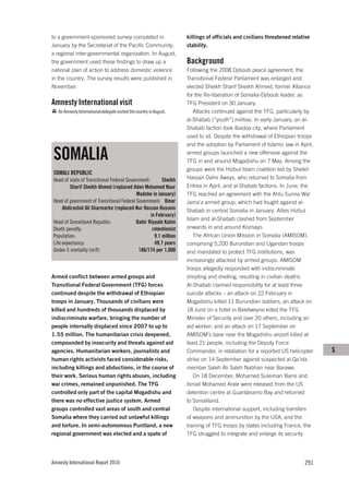 to a government-sponsored survey completed in                         killings of officials and civilians threatened relative
January by the Secretariat of the Pacific Community,                  stability.
a regional inter-governmental organization. In August,
the government used these findings to draw up a                       Background
national plan of action to address domestic violence                  Following the 2008 Djibouti peace agreement, the
in the country. The survey results were published in                  Transitional Federal Parliament was enlarged and
November.                                                             elected Sheikh Sharif Sheikh Ahmed, former Alliance
                                                                      for the Re-liberation of Somalia-Djibouti leader, as
Amnesty International visit                                           TFG President on 30 January.
   An Amnesty International delegate visited the country in August.      Attacks continued against the TFG, particularly by
                                                                      al-Shabab (“youth”) militias. In early January, an al-
                                                                      Shabab faction took Baidoa city, where Parliament
                                                                      used to sit. Despite the withdrawal of Ethiopian troops
                                                                      and the adoption by Parliament of Islamic law in April,

SOMALIA                                                               armed groups launched a new offensive against the
                                                                      TFG in and around Mogadishu on 7 May. Among the
                                                                      groups were the Hizbul Islam coalition led by Sheikh
SOMALI REPUBLIC
Head of state of Transitional Federal Government:       Sheikh        Hassan Dahir Aweys, who returned to Somalia from
         Sharif Sheikh Ahmed (replaced Adan Mohamed Nuur              Eritrea in April, and al-Shabab factions. In June, the
                                           Madobe in January)         TFG reached an agreement with the Ahlu Sunna Wal
Head of government of Transitional Federal Government: Omar           Jama’a armed group, which had fought against al-
     Abdirashid Ali Sharmarke (replaced Nur Hassan Hussein            Shabab in central Somalia in January. Allies Hizbul
                                                  in February)
                                                                      Islam and al-Shabab clashed from September
Head of Somaliland Republic:               Dahir Riyaale Kahin
Death penalty:                                     retentionist       onwards in and around Kismayo.
Population:                                         9.1 million          The African Union Mission in Somalia (AMISOM),
Life expectancy:                                    49.7 years        comprising 5,200 Burundian and Ugandan troops
Under-5 mortality (m/f):                    186/174 per 1,000         and mandated to protect TFG institutions, was
                                                                      increasingly attacked by armed groups. AMISOM
                                                                      troops allegedly responded with indiscriminate
Armed conflict between armed groups and                               shooting and shelling, resulting in civilian deaths.
Transitional Federal Government (TFG) forces                          Al-Shabab claimed responsibility for at least three
continued despite the withdrawal of Ethiopian                         suicide attacks – an attack on 22 February in
troops in January. Thousands of civilians were                        Mogadishu killed 11 Burundian soldiers; an attack on
killed and hundreds of thousands displaced by                         18 June on a hotel in Beletweyne killed the TFG
indiscriminate warfare, bringing the number of                        Minister of Security and over 20 others, including an
people internally displaced since 2007 to up to                       aid worker; and an attack on 17 September on
1.55 million. The humanitarian crisis deepened,                       AMISOM’s base near the Mogadishu airport killed at
compounded by insecurity and threats against aid                      least 21 people, including the Deputy Force
agencies. Humanitarian workers, journalists and                       Commander, in retaliation for a reported US helicopter    S
human rights activists faced considerable risks,                      strike on 14 September against suspected al-Qa’ida
including killings and abductions, in the course of                   member Saleh Ali Saleh Nabhan near Barawe.
their work. Serious human rights abuses, including                       On 18 December, Mohamed Suleiman Barre and
war crimes, remained unpunished. The TFG                              Ismail Mohamed Arale were released from the US
controlled only part of the capital Mogadishu and                     detention centre at Guantánamo Bay and returned
there was no effective justice system. Armed                          to Somaliland.
groups controlled vast areas of south and central                        Despite international support, including transfers
Somalia where they carried out unlawful killings                      of weapons and ammunition by the USA, and the
and torture. In semi-autonomous Puntland, a new                       training of TFG troops by states including France, the
regional government was elected and a spate of                        TFG struggled to integrate and enlarge its security




Amnesty International Report 2010                                                                                         291
 