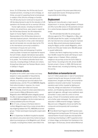 forces. On 23 December, the UN Security Council               hospital. Four guards in the prison were killed and a
    imposed sanctions, including an arms embargo, on              dozen people were injured. Armed groups denied
    Eritrea, accused of supporting Somali armed groups            responsibility for the shelling.
    in violation of the UN arms embargo on Somalia.
    The UN Security Council continued to request the              Displacement
    UN Secretary-General to plan for the relocation of UN         Fighting and insecurity were a major cause of
    operations into Somalia and for an eventual UN force.         displacement. In January, fighting between al-Shabab
       Human rights abuses, including recruitment of              and Ahlu Sunna Wal Jama’a in Dhusamareb and Guri
    children into armed forces, were raised in reports by         El in central Somalia displaced 50,000 to 80,000
    the UN Secretary-General, the UN Independent                  people.
    Expert on Human Rights in Somalia, and the                       The UN estimated that after the armed groups’
    Representative of the UN Secretary-General on                 offensive against the TFG in Mogadishu in May, over
    internally displaced persons. International and local         255,000 people fled the capital, including 65,000
    calls to end impunity for crimes under international          who had returned since January hoping for improved
    law did not translate into concrete steps by the TFG          security. Many joined previously displaced people
    or the international community to establish a                 along the Afgoye corridor outside Mogadishu, which
    commission of inquiry into such crimes.                       by the end of the year hosted some 366,000 people
       Hijacking of ships and kidnapping of maritime              in squalid settlements.
    crews by pirates increased and expanded far beyond               Civilians also fled to neighbouring countries; more
    the Gulf of Aden, despite international naval patrols         than 50,000 crossed the border with Kenya to reach
    and renewed commitment by the Puntland authorities            refugee camps in Dadaab. Others undertook
    to try pirates. The Puntland authorities faced more           dangerous sea journeys across the Gulf of Aden to
    insecurity, including killings of officials and civilians.    reach Yemen. According to the UN, almost 32,000
    Among those killed were five Pakistani Muslim clerics         Somalis arrived in Yemen in 2009; 309 Somali and
    in Galkayo in August.                                         other nationals died, including by drowning, during
                                                                  the journey.
    Indiscriminate attacks
    All parties to the conflict used mortars and heavy            Restrictions on humanitarian aid
    weapons in areas populated or frequented by                   Up to 3.7 million people were in need of humanitarian
    civilians. Mogadishu civilians were particularly              support during the year because of armed conflict,
    affected, as armed groups launched attacks from               displacement, droughts and floods, yet humanitarian
    residential areas, and the TFG and AMISOM allegedly           operations remained under-funded. Humanitarian
    fired indiscriminately in response. As a result,              operations were further impeded by fighting and
    numerous civilians were killed and injured.                   insecurity, killings and abductions of humanitarian
        On 2 February, at least 10 civilians were killed and a    workers, and threatening statements and restrictions
    dozen injured on Maka al-Mukarama road in                     against aid agencies, although many roadblocks were
    Mogadishu when AMISOM soldiers allegedly opened               dismantled in areas under the control of armed
    fire after an explosion targeted their vehicle. The results   groups. At least 10 humanitarian workers were killed
S   of an AMISOM investigation into the incident were not         and a further seven kidnapped. Ten aid workers
    publicly available by the end of the year.                    abducted in 2008 remained hostages. Fighting in
        On 17 June, a mosque in the Karan district in             May and June in Mogadishu forced aid staff to flee
    northern Mogadishu was hit by a mortar at dusk after a        compounds and temporarily halt humanitarian
    day of fighting between the TFG, AMISOM and armed             operations.
    groups. Thirteen worshippers leaving after prayers were           Three World Food Programme (WFP) workers were
    killed.                                                       killed by gunmen during the year. On 6 January, Somali
        On 11 September, the Martini hospital for disabled        national Ibrahim Hussein Duale was shot dead while
    war veterans and a prison were hit by mortars during an       monitoring school feeding in a WFP-supported school
    attack by armed groups on the Mogadishu port. At least        in Yubsan village, six kilometres from Garbahare in the
    11 people, including three children, were killed in the       Gedo region. On 8 January, Somali national Mohamud




    292                                                                                     Amnesty International Report 2010
 