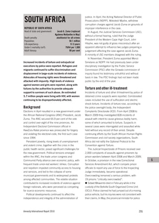 SOUTH AFRICA
                                                                   justice. In April, the Acting National Director of Public
                                                                   Prosecutions (NDPP), Mokotedi Mpshe, withdrew
                                                                   corruption charges against Jacob Zuma on grounds of
REPUBLIC OF SOUTH AFRICA                                           improper interference in the case.
Head of state and government:         Jacob G. Zuma (replaced         In August, the Judicial Services Commission (JSC),
                                    Kgalema Motlanthe in May)      without a formal hearing, ruled that the Judge
Death penalty:                       abolitionist for all crimes
                                                                   President of the Western Cape High Court, John
Population:                                         50.1 million
Life expectancy:                                     51.5 years    Hlophe, was not guilty of gross misconduct after an
Under-5 mortality (m/f):                       79/64 per 1,000     apparent attempt to influence two judges preparing a
Adult literacy:                                     88 per cent    judgement affecting the case against Jacob Zuma.
                                                                   A minority of JSC members disagreed with the ruling.
                                                                      In November, President Zuma appointed Menzi
Increased incidents of torture and extrajudicial                   Simelane as NDPP. He had previously been under
executions by police were reported. Refugees and                   disciplinary investigation by the Public Service
migrants continued to suffer discrimination and                    Commission (PSC) after the Ginwala commission of
displacement in large-scale incidents of violence.                 inquiry found his testimony untruthful and without
Advocates of housing rights were threatened and                    basis in law. The PSC findings had not been made
attacked with impunity. High levels of violence                    public by the end of the year.
against women and girls were reported, along with
failures by the authorities to provide adequate                    Torture and other ill-treatment
support to survivors of such abuse. An estimated                   Incidents of torture and other ill-treatment by police of
5.7 million people were living with HIV, with women                detained crime suspects were reported. Corroborated
continuing to be disproportionately affected.                      cases included the use of suffocation and electric
                                                                   shock torture. Incidents of torture rose, according to
Background                                                         the police oversight body, the Independent
Elections in April resulted in a new government under              Complaints Directorate (ICD). From April 2008 to
the African National Congress (ANC) President, Jacob               March 2009 they investigated 828 incidents of
Zuma. The ANC secured 65.9 per cent of the vote                    assault with intent to cause grievous bodily harm,
and control over eight of the nine provinces. An                   some of which amounted to torture. Suspects in
Independent Electoral Commission official in                       several cases were interrogated and assaulted while
KwaZulu-Natal province was prosecuted for forgery                  held without any record of their arrest. Despite
and violating the electoral code, the first such case              continuing efforts by the South African Human Rights
since 1994.                                                        Commission and civil society organizations, South
   Persistent poverty, rising levels of unemployment               Africa did not ratify the Optional Protocol to the
and violent crime, together with the crisis in the                 Convention against Torture.
public health sector, posed significant challenges for                The Judicial Inspectorate of Prisons received over
the new government. Political tensions emerged                     2,000 complaints of assaults against prisoners by
within the ANC, the trade union congress and                       prison warders between April 2008 and March 2009.
Communist Party alliance over economic policy, with                In October, a provision in the new Correctional             S
frequent trade union-led workers’ strikes. Corruption              Services Amendment Act, which compels prison
and nepotism impeded community access to housing                   officials to report any use of force to the Inspecting
and services, and led to the collapse of some                      Judge immediately, became operational.
municipal governments and to widespread protests                   Overcrowding remained a serious problem, with
among affected communities. The volatile situation                 19 prisons “critically overcrowded”.
contributed to increased incidents of violence against                Sidwel Mkwambi died in February while in the
foreign nationals, who were perceived as competing                 custody of the Bellville South Organized Crime Unit
for scarce economic resources.                                     (OCU). Police claimed he had jumped out of a moving
   Political developments continued to affect the                  police vehicle, but his injuries were not consistent with
independence and integrity of the administration of                their claims. In May, the provincial minister for police




Amnesty International Report 2010                                                                                       295
 