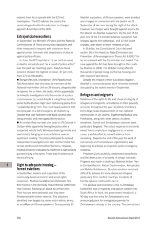 ordered them to co-operate with the ICD-led                 Abahlali supporters, all Xhosa-speakers, were arrested
    investigation. The ICD referred the case to the             and charged in connection with the deaths on 27
    prosecuting authorities for a decision on charges           September of two men during the night of the attack.
    against 14 members of the OCU.                              However, no charges were brought against anyone for
                                                                the attacks on Abahlali supporters. By the end of the
    Extrajudicial executions                                    year, one of the 13 arrested Abahlali supporters had
    In September, the Minister of Police and the National       charges against him withdrawn, and 12 still faced
    Commissioner of Police announced legislative and            charges, with seven of them released on bail.
    other measures to respond with maximum force                   In October, the Constitutional Court declared
    against armed criminals and perpetrators of attacks         section 16 of the KwaZulu-Natal Elimination and
    against police officers.                                    Prevention of Re-emergence of Slums Act 6 (2007) to
       In June, the ICD reported a 15 per cent increase         be inconsistent with the Constitution and invalid. The
    in deaths in custody and “as a result of police action”     case against the Act had been brought in the courts
    over the past two reporting years. KwaZulu-Natal            by Abahlali in 2008. The October ruling affected
    province showed the highest increase, 47 per cent,          thousands of people living in informal housing and
    from 175 to 258 deaths.                                     with insecure land tenure.
       Bongani Mkhize, chairperson of the Maphumulo                Despite the impact of their successful litigation,
    Taxi Association, was shot dead by members of the           Abahlali’s community-based work remained severely
    National Intervention Unit on 3 February, allegedly after   disrupted by the violent events of September.
    he opened fire on them. His death, which appeared to
    be linked to investigations into the murder of a police     Refugees and migrants
    commissioner, occurred despite a ruling three months        Violations of the rights to life and physical integrity of
    earlier by the Durban High Court restraining police from    refugees and migrants, and attacks on their property,
    “unlawfully killing” him. The court heard evidence that     occurred throughout the year. Incidents of violence
    his name was on a list of suspects, all of whom by          led to large-scale displacements of non-national
    October that year had been shot dead, several after         communities in De Doorns, Siyathemba/Balfour and
    being arrested and interrogated by the police.              Polokwane, along with other serious incidents
       An unidentified man was shot dead on 29 October in       elsewhere. Somali and Zimbabwean nationals were
    Durban while apparently fleeing the police after a          particularly targeted. The police response to incidents
    suspected vehicle theft. Witnesses heard gunshots and       varied from complicity or negligence to, in some
    saw his body hanging on a security fence near an            cases, a visible effort to prevent violence from
    apartment building. The police attempted to mislead         escalating. Towards the end of the year the work of
    independent investigators and also told the media that      civil society and humanitarian organizations was
    he had electrocuted himself on the fence. However,          beginning to achieve an improved police emergency
    medical evidence indicated he died from a high velocity     response.
    gunshot injury to his spine. There was no evidence of          President Zuma publicly condemned xenophobia
    electrical injury.                                          and the destruction of property of foreign nationals.
                                                                Progress was made in drafting a National Action Plan
S   Right to adequate housing –                                 to Combat Racism, Racial Discrimination, Xenophobia
    forced evictions                                            and Related Intolerance. Durable solutions remained
    In September, leaders and supporters of the                 difficult to achieve for some displaced refugees,
    community-based economic and social rights                  particularly from conflict countries. Incidents of
    movement, Abahlali baseMjondolo (Abahlali), fled            forcible returns continued to occur.
    their homes in the Kennedy Road informal settlement            The political and economic crisis in Zimbabwe
    near Durban, following an attack by armed men.              fuelled the flow of migrants and asylum-seekers into
    Their houses were destroyed and they were                   South Africa. In April, the government introduced a
    threatened with further violence. The attackers             90-day visa-free entry for Zimbabweans and
    identified their targets by name and in ethnic terms,       announced plans for immigration permits for
    as amaMpondo (Xhosa-speakers). Subsequently 13              Zimbabweans already in the country. The permits had




    296                                                                                   Amnesty International Report 2010
 