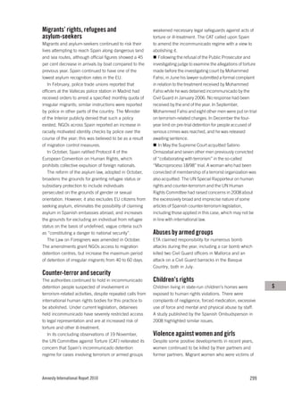Migrants’ rights, refugees and                              weakened necessary legal safeguards against acts of
asylum-seekers                                              torture or ill-treatment. The CAT called upon Spain
Migrants and asylum-seekers continued to risk their         to amend the incommunicado regime with a view to
lives attempting to reach Spain along dangerous land        abolishing it.
and sea routes, although official figures showed a 45          Following the refusal of the Public Prosecutor and
per cent decrease in arrivals by boat compared to the       investigating judge to examine the allegations of torture
previous year. Spain continued to have one of the           made before the investigating court by Mohammed
lowest asylum recognition rates in the EU.                  Fahsi, in June his lawyer submitted a formal complaint
   In February, police trade unions reported that           in relation to the treatment received by Mohammed
officers at the Vallecas police station in Madrid had       Fahsi while he was detained incommunicado by the
received orders to arrest a specified monthly quota of      Civil Guard in January 2006. No response had been
irregular migrants; similar instructions were reported      received by the end of the year. In September,
by police in other parts of the country. The Minister       Mohammed Fahsi and eight other men were put on trial
of the Interior publicly denied that such a policy          on terrorism-related charges. In December the four-
existed. NGOs across Spain reported an increase in          year limit on pre-trial detention for people accused of
racially motivated identity checks by police over the       serious crimes was reached, and he was released
course of the year; this was believed to be as a result     awaiting sentence.
of migration control measures.                                 In May the Supreme Court acquitted Sabino
   In October, Spain ratified Protocol 4 of the             Ormazabal and seven other men previously convicted
European Convention on Human Rights, which                  of “collaborating with terrorism” in the so-called
prohibits collective expulsion of foreign nationals.        “Macroproceso 18/98” trial. A woman who had been
   The reform of the asylum law, adopted in October,        convicted of membership of a terrorist organization was
broadens the grounds for granting refugee status or         also acquitted. The UN Special Rapporteur on human
subsidiary protection to include individuals                rights and counter-terrorism and the UN Human
persecuted on the grounds of gender or sexual               Rights Committee had raised concerns in 2008 about
orientation. However, it also excludes EU citizens from     the excessively broad and imprecise nature of some
seeking asylum, eliminates the possibility of claiming      articles of Spanish counter-terrorism legislation,
asylum in Spanish embassies abroad, and increases           including those applied in this case, which may not be
the grounds for excluding an individual from refugee        in line with international law.
status on the basis of undefined, vague criteria such
as “constituting a danger to national security”.            Abuses by armed groups
   The Law on Foreigners was amended in October.            ETA claimed responsibility for numerous bomb
The amendments grant NGOs access to migration               attacks during the year, including a car bomb which
detention centres, but increase the maximum period          killed two Civil Guard officers in Mallorca and an
of detention of irregular migrants from 40 to 60 days.      attack on a Civil Guard barracks in the Basque
                                                            Country, both in July.
Counter-terror and security
The authorities continued to hold in incommunicado          Children’s rights
detention people suspected of involvement in                Children living in state-run children’s homes were          S
terrorism-related activities, despite repeated calls from   exposed to human rights violations. There were
international human rights bodies for this practice to      complaints of negligence, forced medication, excessive
be abolished. Under current legislation, detainees          use of force and mental and physical abuse by staff.
held incommunicado have severely restricted access          A study published by the Spanish Ombudsperson in
to legal representation and are at increased risk of        2008 highlighted similar issues.
torture and other ill-treatment.
   In its concluding observations of 19 November,           Violence against women and girls
the UN Committee against Torture (CAT) reiterated its       Despite some positive developments in recent years,
concern that Spain’s incommunicado detention                women continued to be killed by their partners and
regime for cases involving terrorism or armed groups        former partners. Migrant women who were victims of




Amnesty International Report 2010                                                                                299
 