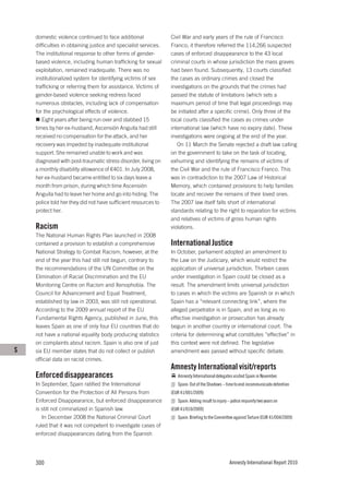 domestic violence continued to face additional               Civil War and early years of the rule of Francisco
    difficulties in obtaining justice and specialist services.   Franco; it therefore referred the 114,266 suspected
    The institutional response to other forms of gender-         cases of enforced disappearance to the 43 local
    based violence, including human trafficking for sexual       criminal courts in whose jurisdiction the mass graves
    exploitation, remained inadequate. There was no              had been found. Subsequently, 13 courts classified
    institutionalized system for identifying victims of sex      the cases as ordinary crimes and closed the
    trafficking or referring them for assistance. Victims of     investigations on the grounds that the crimes had
    gender-based violence seeking redress faced                  passed the statute of limitations (which sets a
    numerous obstacles, including lack of compensation           maximum period of time that legal proceedings may
    for the psychological effects of violence.                   be initiated after a specific crime). Only three of the
       Eight years after being run over and stabbed 15           local courts classified the cases as crimes under
    times by her ex-husband, Ascensión Anguita had still         international law (which have no expiry date). These
    received no compensation for the attack, and her             investigations were ongoing at the end of the year.
    recovery was impeded by inadequate institutional                On 11 March the Senate rejected a draft law calling
    support. She remained unable to work and was                 on the government to take on the task of locating,
    diagnosed with post-traumatic stress disorder, living on     exhuming and identifying the remains of victims of
    a monthly disability allowance of €401. In July 2008,        the Civil War and the rule of Francisco Franco. This
    her ex-husband became entitled to six days leave a           was in contradiction to the 2007 Law of Historical
    month from prison, during which time Ascensión               Memory, which contained provisions to help families
    Anguita had to leave her home and go into hiding. The        locate and recover the remains of their loved ones.
    police told her they did not have sufficient resources to    The 2007 law itself falls short of international
    protect her.                                                 standards relating to the right to reparation for victims
                                                                 and relatives of victims of gross human rights
    Racism                                                       violations.
    The National Human Rights Plan launched in 2008
    contained a provision to establish a comprehensive           International Justice
    National Strategy to Combat Racism; however, at the          In October, parliament adopted an amendment to
    end of the year this had still not begun, contrary to        the Law on the Judiciary, which would restrict the
    the recommendations of the UN Committee on the               application of universal jurisdiction. Thirteen cases
    Elimination of Racial Discrimination and the EU              under investigation in Spain could be closed as a
    Monitoring Centre on Racism and Xenophobia. The              result. The amendment limits universal jurisdiction
    Council for Advancement and Equal Treatment,                 to cases in which the victims are Spanish or in which
    established by law in 2003, was still not operational.       Spain has a “relevant connecting link”, where the
    According to the 2009 annual report of the EU                alleged perpetrator is in Spain, and as long as no
    Fundamental Rights Agency, published in June, this           effective investigation or prosecution has already
    leaves Spain as one of only four EU countries that do        begun in another country or international court. The
    not have a national equality body producing statistics       criteria for determining what constitutes “effective” in
    on complaints about racism. Spain is also one of just        this context were not defined. The legislative
S   six EU member states that do not collect or publish          amendment was passed without specific debate.
    official data on racist crimes.
                                                                 Amnesty International visit/reports
    Enforced disappearances                                         Amnesty International delegates visited Spain in November.
    In September, Spain ratified the International                  Spain: Out of the Shadows – time to end incommunicado detention
    Convention for the Protection of All Persons from            (EUR 41/001/2009)
    Enforced Disappearance, but enforced disappearance              Spain: Adding insult to injury – police impunity two years on
    is still not criminalized in Spanish law.                    (EUR 41/010/2009)
       In December 2008 the National Criminal Court                 Spain: Briefing to the Committee against Torture (EUR 41/004/2009)
    ruled that it was not competent to investigate cases of
    enforced disappearances dating from the Spanish




    300                                                                                            Amnesty International Report 2010
 