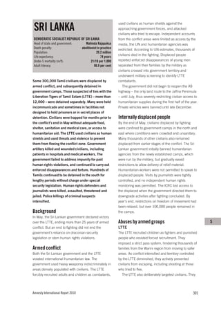 SRI LANKA
                                                               used civilians as human shields against the
                                                               approaching government forces, and attacked
                                                               civilians who tried to escape. Independent accounts
DEMOCRATIC SOCIALIST REPUBLIC OF SRI LANKA                     from the conflict areas were limited as access by the
Head of state and government:          Mahinda Rajapaksa       media, the UN and humanitarian agencies was
Death penalty:                      abolitionist in practice   restricted. According to UN estimates, thousands of
Population:                                     20.2 million
                                                               civilians died in the fighting. Displaced people
Life expectancy:                                    74 years
Under-5 mortality (m/f):                    21/18 per 1,000    reported enforced disappearances of young men
Adult literacy:                               90.8 per cent    separated from their families by the military as
                                                               civilians crossed into government territory and
                                                               underwent military screening to identify LTTE
Some 300,000 Tamil civilians were displaced by                 combatants.
armed conflict, and subsequently detained in                      The government did not begin to reopen the A9
government camps. Those suspected of ties with the             highway – the only land route to the Jaffna Peninsula
Liberation Tigers of Tamil Eelam (LTTE) – more than            – until July, thus severely restricting civilian access to
12,000 – were detained separately. Many were held              humanitarian supplies during the first half of the year.
incommunicado and sometimes in facilities not                  Private vehicles were banned until late December.
designed to hold prisoners or in secret places of
detention. Civilians were trapped for months prior to          Internally displaced people
the conflict’s end in May without adequate food,               By the end of May, civilians displaced by fighting
shelter, sanitation and medical care, or access to             were confined to government camps in the north and
humanitarian aid. The LTTE used civilians as human             east where conditions were crowded and unsanitary.
shields and used threats and violence to prevent               Many thousands of other civilians also remained
them from fleeing the conflict zone. Government                displaced from earlier stages of the conflict. The Sri
artillery killed and wounded civilians, including              Lankan government initially banned humanitarian
patients in hospitals and medical workers. The                 agencies from the newly established camps, which
government failed to address impunity for past                 were run by the military, but gradually eased
human rights violations, and continued to carry out            restrictions to allow delivery of relief material.
enforced disappearances and torture. Hundreds of               Humanitarian workers were not permitted to speak to
Tamils continued to be detained in the south for               displaced people. Visits by journalists were tightly
lengthy periods without charge under special                   controlled, and no independent human rights
security legislation. Human rights defenders and               monitoring was permitted. The ICRC lost access to
journalists were killed, assaulted, threatened and             the displaced when the government directed them to
jailed. Police killings of criminal suspects                   downgrade activities after fighting concluded. By
intensified.                                                   year’s end, restrictions on freedom of movement had
                                                               been relaxed, but over 100,000 people remained in
Background                                                     the camps.
In May, the Sri Lankan government declared victory
over the LTTE, ending more than 25 years of armed              Abuses by armed groups                                       S
conflict. But an end to fighting did not end the               LTTE
government’s reliance on draconian security                    The LTTE recruited children as fighters and punished
legislation or stem human rights violations.                   people who resisted forced recruitment. They
                                                               imposed a strict pass system, hindering thousands of
Armed conflict                                                 families from the Wanni region from moving to safer
Both the Sri Lankan government and the LTTE                    areas. As conflict intensified and territory controlled
violated international humanitarian law. The                   by the LTTE diminished, they actively prevented
government used heavy weaponry indiscriminately in             civilians from escaping, including shooting at those
areas densely populated with civilians. The LTTE               who tried to flee.
forcibly recruited adults and children as combatants,             The LTTE also deliberately targeted civilians. They




Amnesty International Report 2010                                                                                    301
 