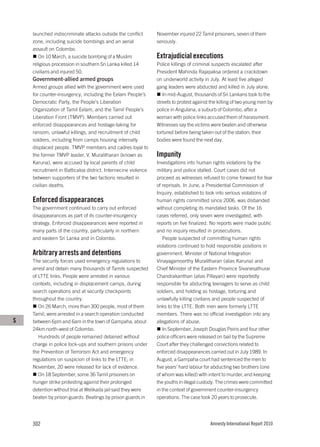 launched indiscriminate attacks outside the conflict       November injured 22 Tamil prisoners, seven of them
    zone, including suicide bombings and an aerial             seriously.
    assault on Colombo.
       On 10 March, a suicide bombing of a Muslim              Extrajudicial executions
    religious procession in southern Sri Lanka killed 14       Police killings of criminal suspects escalated after
    civilians and injured 50.                                  President Mahinda Rajapaksa ordered a crackdown
    Government-allied armed groups                             on underworld activity in July. At least five alleged
    Armed groups allied with the government were used          gang leaders were abducted and killed in July alone.
    for counter-insurgency, including the Eelam People’s          In mid-August, thousands of Sri Lankans took to the
    Democratic Party, the People’s Liberation                  streets to protest against the killing of two young men by
    Organization of Tamil Eelam, and the Tamil People’s        police in Angulana, a suburb of Colombo, after a
    Liberation Front (TMVP). Members carried out               woman with police links accused them of harassment.
    enforced disappearances and hostage-taking for             Witnesses say the victims were beaten and otherwise
    ransom, unlawful killings, and recruitment of child        tortured before being taken out of the station; their
    soldiers, including from camps housing internally          bodies were found the next day.
    displaced people. TMVP members and cadres loyal to
    the former TMVP leader, V. Muralitharan (known as          Impunity
    Karuna), were accused by local parents of child            Investigations into human rights violations by the
    recruitment in Batticaloa district. Internecine violence   military and police stalled. Court cases did not
    between supporters of the two factions resulted in         proceed as witnesses refused to come forward for fear
    civilian deaths.                                           of reprisals. In June, a Presidential Commission of
                                                               Inquiry, established to look into serious violations of
    Enforced disappearances                                    human rights committed since 2006, was disbanded
    The government continued to carry out enforced             without completing its mandated tasks. Of the 16
    disappearances as part of its counter-insurgency           cases referred, only seven were investigated, with
    strategy. Enforced disappearances were reported in         reports on five finalized. No reports were made public
    many parts of the country, particularly in northern        and no inquiry resulted in prosecutions.
    and eastern Sri Lanka and in Colombo.                         People suspected of committing human rights
                                                               violations continued to hold responsible positions in
    Arbitrary arrests and detentions                           government. Minister of National Integration
    The security forces used emergency regulations to          Vinayagamoorthy Muralitharan (alias Karuna) and
    arrest and detain many thousands of Tamils suspected       Chief Minister of the Eastern Province Sivanesathurai
    of LTTE links. People were arrested in various             Chandrakanthan (alias Pillayan) were reportedly
    contexts, including in displacement camps, during          responsible for abducting teenagers to serve as child
    search operations and at security checkpoints              soldiers, and holding as hostage, torturing and
    throughout the country.                                    unlawfully killing civilians and people suspected of
       On 26 March, more than 300 people, most of them         links to the LTTE. Both men were formerly LTTE
    Tamil, were arrested in a search operation conducted       members. There was no official investigation into any
S   between 6pm and 6am in the town of Gampaha, about          allegations of abuse.
    24km north-west of Colombo.                                   In September, Joseph Douglas Peiris and four other
       Hundreds of people remained detained without            police officers were released on bail by the Supreme
    charge in police lock-ups and southern prisons under       Court after they challenged convictions related to
    the Prevention of Terrorism Act and emergency              enforced disappearances carried out in July 1989. In
    regulations on suspicion of links to the LTTE; in          August, a Gampaha court had sentenced the men to
    November, 20 were released for lack of evidence.           five years’ hard labour for abducting two brothers (one
       On 18 September, some 36 Tamil prisoners on             of whom was killed) with intent to murder, and keeping
    hunger strike protesting against their prolonged           the youths in illegal custody. The crimes were committed
    detention without trial at Welikada jail said they were    in the context of government counter-insurgency
    beaten by prison guards. Beatings by prison guards in      operations. The case took 20 years to prosecute.




    302                                                                                  Amnesty International Report 2010
 