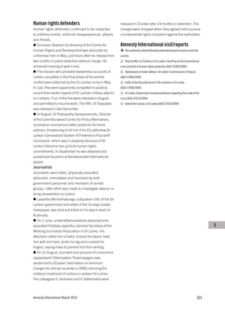 Human rights defenders                                        released in October after 19 months in detention. The
Human rights defenders continued to be subjected              charges were dropped when they agreed not to pursue
to arbitrary arrests, enforced disappearances, attacks        a fundamental rights complaint against the authorities.
and threats.
   Sinnavan Stephen Sunthararaj of the Centre for             Amnesty International visit/reports
Human Rights and Development was abducted by                      The authorities denied Amnesty International permission to visit the
uniformed men in May, just hours after his release from       country.
two months in police detention without charge. He                 Stop the War on Civilians in Sri Lanka: A briefing on the humanitarian
remained missing at year’s end.                               crisis and lack of human rights protection (ASA 37/004/2009)
   Five doctors who provided eyewitness accounts of               Twenty years of make-believe. Sri Lanka’s Commissions of Inquiry
civilian casualties in the final phase of the armed           (ASA 37/005/2009)
conflict were detained by the Sri Lankan army in May.             Letter to the Security Council: The situation in Sri Lanka
In July, they were apparently compelled to publicly           (ASA 37/009/2009)
recant their earlier reports of Sri Lankan military attacks       Sri Lanka: Government misrepresentations regarding the scale of the
on civilians. Four of the five were released in August        crisis (ASA 37/012/2009)
and permitted to resume work. The fifth, Dr Sivapalan,            Unlock the Camps in Sri Lanka (ASA 37/016/2009)
was released in late December.
   In August, Dr Paikiasothy Saravanamuttu, Director
of the Colombo-based Centre for Policy Alternatives,
received an anonymous letter posted to his home
address, threatening to kill him if the EU withdrew Sri
Lanka’s Generalized System of Preference Plus tariff
concession, which was in jeopardy because of Sri
Lanka’s failure to live up to its human rights
commitments. In September he was detained and
questioned by police at Bandaranaike International
airport.
Journalists
Journalists were killed, physically assaulted,
abducted, intimidated and harassed by both
government personnel and members of armed
groups. Little effort was made to investigate attacks or
bring perpetrators to justice.
   Lasantha Wickrematunge, outspoken critic of the Sri
Lankan government and editor of the Sunday Leader
newspaper, was shot and killed on his way to work on
8 January.
   On 1 June, unidentified assailants abducted and
assaulted Poddala Jayantha, General Secretary of the                                                                                       S
Working Journalists Association in Sri Lanka. His
attackers called him a traitor, shaved his beard, beat
him with iron bars, broke his leg and crushed his
fingers, saying it was to prevent him from writing.
   On 31 August, journalist and prisoner of conscience
Jayaprakash Sittampalam Tissainayagam was
sentenced to 20 years’ hard labour on terrorism
charges for articles he wrote in 2006 criticizing the
military’s treatment of civilians in eastern Sri Lanka.
His colleagues V. Jasiharan and V. Vallarmathy were




Amnesty International Report 2010                                                                                                    303
 