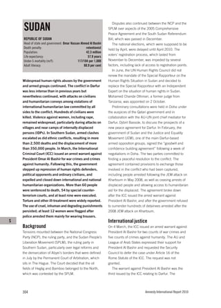 SUDAN
                                                                    Disputes also continued between the NCP and the
                                                                 SPLM over aspects of the 2005 Comprehensive
                                                                 Peace Agreement and the South Sudan Referendum
    REPUBLIC OF SUDAN                                            Bill, which was passed in December.
    Head of state and government: Omar Hassan Ahmed Al Bashir       The national elections, which were supposed to be
    Death penalty:                                retentionist   held by April, were delayed until April 2010. The
    Population:                                   42.3 million
                                                                 voters’ registration process, which lasted from
    Life expectancy:                               57.9 years
    Under-5 mortality (m/f):                117/104 per 1,000    November to December, was impeded by several
    Adult literacy:                             60.9 per cent    factors, including lack of access to registration points.
                                                                    In June, the UN Human Rights Council did not
                                                                 renew the mandate of the Special Rapporteur on the
    Widespread human rights abuses by the government             Human Rights Situation in Sudan and decided to
    and armed groups continued. The conflict in Darfur           replace the Special Rapporteur with an Independent
    was less intense than in previous years but                  Expert on the situation of human rights in Sudan.
    nevertheless continued, with attacks on civilians            Mohamed Chande Othman, a former judge from
    and humanitarian convoys among violations of                 Tanzania, was appointed on 2 October.
    international humanitarian law committed by all                 Preliminary consultations were held in Doha under
    sides to the conflict. Hundreds of civilians were            the auspices of the Qatari government and in
    killed. Violence against women, including rape,              collaboration with the AU-UN joint chief mediator for
    remained widespread, particularly during attacks on          Darfur, Djibril Bassole, to discuss the prospects of a
    villages and near camps of internally displaced              new peace agreement for Darfur. In February, the
    persons (IDPs). In Southern Sudan, armed clashes             government of Sudan and the Justice and Equality
    escalated as did ethnic conflicts, resulting in more         Movement (JEM), one of the main Darfur-based
    than 2,500 deaths and the displacement of more               armed opposition groups, signed the “goodwill and
    than 350,000 people. In March, the International             confidence building agreement” following a week of
    Criminal Court (ICC) issued an arrest warrant against        negotiations in Doha. The two parties committed to
    President Omar Al Bashir for war crimes and crimes           finding a peaceful resolution to the conflict. The
    against humanity. Following this, the government             agreement contained provisions to exchange those
    stepped up repression of human rights defenders,             involved in the conflict who had been captured,
    political opponents and ordinary civilians, and              including people arrested following the JEM attack on
    expelled and closed down international and national          Khartoum in May 2008, as well as ceasing arrests of
    humanitarian organizations. More than 60 people              displaced people and allowing access to humanitarian
    were sentenced to death, 54 by special counter-              aid for the displaced. The agreement broke down
    terrorism courts, and at least nine were executed.           after the ICC issued the arrest warrant against
    Torture and other ill-treatment were widely reported.        President Al Bashir, and after the government refused
    The use of cruel, inhuman and degrading punishments          to surrender hundreds of detainees arrested after the
    persisted; at least 12 women were flogged after              2008 JEM attack on Khartoum.
    police arrested them mainly for wearing trousers.
S                                                                International justice
    Background                                                   On 4 March, the ICC issued an arrest warrant against
    Tensions mounted between the National Congress               President Al Bashir for two counts of war crimes and
    Party (NCP), the ruling party, and the Sudan People’s        five counts of crimes against humanity. The AU and
    Liberation Movement (SPLM), the ruling party in              League of Arab States expressed their support for
    Southern Sudan, particularly over legal reforms and          President Al Bashir and requested the Security
    the demarcation of Abyei’s borders that were defined         Council to defer the case under Article 16 of the
    in July by the Permanent Court of Arbitration, which         Rome Statute of the ICC. The request was not
    sits in The Hague. The Court decided that the oil            granted.
    fields of Heglig and Bamboo belonged to the North,              The warrant against President Al Bashir was the
    which was contested by the SPLM.                             third issued by the ICC relating to Darfur. The




    304                                                                                    Amnesty International Report 2010
 