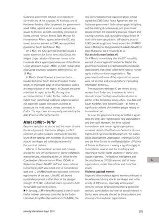 Sudanese government refused to co-operate or                only Darfur-based armed opposition group to have
surrender any of the suspects. Ali Kushayb, one of          signed the 2006 Darfur Peace Agreement with the
the former leaders of the Janjaweed, the government-        Sudanese government. Both sides engaged in fighting
allied militia, against whom an arrest warrant was          and the shelling of civilian areas, and government
issued by the ICC in 2007, reportedly remained at           planes bombed the town killing scores of civilians and
liberty. Ahmed Haroun, former State Minister for            injuring hundreds, and causing the displacement of
Humanitarian Affairs, against whom the ICC also             most of the town’s population. In February, around
issued an arrest warrant in 2007, was appointed             6,000 people sought safe haven around the UNAMID
governor of South Kordofan in May.                          base in Muhajeria. The government asked UNAMID to
    On 7 May, the ICC’s pre-trial chamber issued a          leave Muhajeria, but it refused to do so.
sealed summons for Bahar Idriss Abu Garda, the              Access to humanitarian aid
alleged co-perpetrator of three war crimes in the           On 4 March, immediately after the ICC issued its
Haskanita attack against peacekeepers of the African        warrant of arrest against President Al Bashir, the
Union Mission in Sudan (AMIS) in 2007. Bahar Idriss         government expelled 13 international humanitarian
Abu Garda voluntarily appeared before the ICC on            organizations and closed down three national human
18 May.                                                     rights and humanitarian organizations. The
    In March, the AU formed a panel on Darfur,              government said some of the organizations’ papers
headed by former South African President Thabo              were not in order and accused others of providing
Mbeki, to investigate ways of securing peace, justice       information to the ICC.
and reconciliation in the region. In October, the panel        The expulsions removed 40 per cent of all aid
submitted its report to the AU. Among other                 workers from Sudan and threatened to have a
recommendations, it called for the creation of a            dramatic impact on the humanitarian situation in
hybrid court comprising Sudanese judges as well as          Darfur, in the transitional areas (Abyei, Blue Nile and
AU-appointed judges from other countries to                 South Kordofan) and eastern Sudan – all home to
prosecute the most serious crimes committed in              significant numbers of vulnerable people relying on
Darfur. The report was subsequently endorsed by the         humanitarian aid.
AU’s Peace and Security Council.                               In June, the government announced that it would
                                                            allow the entry and registration of new organizations
Armed conflict – Darfur                                     and their staff. However, the three national
Despite a reduction in attacks and the return of some       humanitarian and human rights organizations
displaced people to their home villages, conflict           remained closed – the Khartoum Centre for Human
persisted in Darfur. Civilians continued to bear the        Rights and Environmental Development, the Sudan
brunt of the fighting, with hundreds of civilians killed.   Social Development Organization (known as SUDO)
Attacks on villages led to the displacement of              and the Amal Centre for the Rehabilitation of Victims
thousands of civilians.                                     of Torture in Khartoum – leaving a significant gap in
   Attacks on humanitarian workers and convoys,             humanitarian services and the monitoring and
and on the joint UN-AU Mission in Darfur (UNAMID)           reporting of human rights violations in Darfur and
also continued. According to the UN Office for the          Sudan in general. The National Intelligence and
Coordination of Humanitarian Affairs (OCHA) in              Security Services (NISS) harassed staff of these            S
September, three UNAMID staff and seven national            organizations, raided their offices and froze their
humanitarian staff were killed and 12 humanitarian          assets.
staff and 10 UNAMID staff were wounded in the first         Violence against women
eight months of the year. UNAMID still lacked               Rape and other violence against women continued to
essential equipment and fell short of the pledged           be widespread during attacks on villages and in the
strength of 26,000 uniformed troops required to fulfil      vicinity of IDP camps, especially when women
its mandate to protect civilians.                           ventured outside. Organizations offering protection
   In January, JEM entered Muhajeria, a town in south       services, particularly to survivors of sexual violence in
Darfur that was previously controlled by the Sudan          Darfur, were seriously affected by the expulsions and
Liberation Army/Minni Minawi branch (SLA/MM), the           closures of humanitarian organizations.




Amnesty International Report 2010                                                                                 305
 