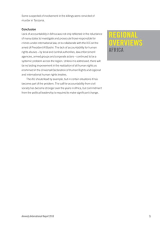 Some suspected of involvement in the killings were convicted of
murder in Tanzania.


Conclusion
Lack of accountability in Africa was not only reflected in the reluctance
of many states to investigate and prosecute those responsible for
                                                                            REGIONAL
crimes under international law, or to collaborate with the ICC on the
arrest of President Al Bashir. The lack of accountability for human
                                                                            OVERVIEWS
rights abuses – by local and central authorities, law enforcement           AFRICA
agencies, armed groups and corporate actors – continued to be a
systemic problem across the region. Unless it is addressed, there will
be no lasting improvement in the realization of all human rights as
enshrined in the Universal Declaration of Human Rights and regional
and international human rights treaties.
    The AU should lead by example, but in certain situations it has
become part of the problem. The call for accountability from civil
society has become stronger over the years in Africa, but commitment
from the political leadership is required to make significant change.




Amnesty International Report 2010                                                       9
 