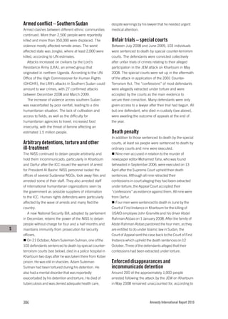 Armed conflict – Southern Sudan                              despite warnings by his lawyer that he needed urgent
    Armed clashes between different ethnic communities           medical attention.
    continued. More than 2,500 people were reportedly
    killed and more than 350,000 were displaced. The             Unfair trials – special courts
    violence mostly affected remote areas. The worst             Between July 2008 and June 2009, 103 individuals
    affected state was Jonglei, where at least 2,000 were        were sentenced to death by special counter-terrorism
    killed, according to UN estimates.                           courts. The defendants were convicted collectively
        Attacks increased on civilians by the Lord’s             after unfair trials of crimes relating to their alleged
    Resistance Army (LRA), an armed group that                   participation in the JEM attack on Khartoum in May
    originated in northern Uganda. According to the UN           2008. The special courts were set up in the aftermath
    Office of the High Commissioner for Human Rights             of the attack in application of the 2001 Counter-
    (OHCHR), the LRA’s attacks in Southern Sudan could           Terrorism Act. The “confessions” of most defendants
    amount to war crimes, with 27 confirmed attacks              were allegedly extracted under torture and were
    between December 2008 and March 2009.                        accepted by the courts as the main evidence to
        The increase of violence across southern Sudan           secure their conviction. Many defendants were only
    was exacerbated by poor rainfall, leading to a dire          given access to a lawyer after their trial had begun. All
    humanitarian situation. The lack of cultivation and          but one defendant, who died in custody (see above),
    access to fields, as well as the difficulty for              were awaiting the outcome of appeals at the end of
    humanitarian agencies to travel, increased food              the year.
    insecurity, with the threat of famine affecting an
    estimated 1.5 million people.                                Death penalty
                                                                 In addition to those sentenced to death by the special
    Arbitrary detentions, torture and other                      courts, at least six people were sentenced to death by
    ill-treatment                                                ordinary courts and nine were executed.
    The NISS continued to detain people arbitrarily and             Nine men accused in relation to the murder of
    hold them incommunicado, particularly in Khartoum            newspaper editor Mohamed Taha, who was found
    and Darfur after the ICC issued the warrant of arrest        beheaded in September 2006, were executed on 13
    for President Al Bashir. NISS personnel raided the           April after the Supreme Court upheld their death
    offices of several Sudanese NGOs, took away files and        sentences. Although all nine retracted their
    arrested some of their staff. They also arrested staff       confessions in court alleging they had been extracted
    of international humanitarian organizations seen by          under torture, the Appeal Court accepted their
    the government as possible suppliers of information          “confessions” as evidence against them. All nine were
    to the ICC. Human rights defenders were particularly         from Darfur.
    affected by the wave of arrests and many fled the               Four men were sentenced to death in June by the
    country.                                                     Court of First Instance in Khartoum for the killing of
       A new National Security Bill, adopted by parliament       USAID employee John Granville and his driver Abdel
    in December, retains the power of the NISS to detain         Rahman Abbas on 1 January 2008. After the family of
    people without charge for four and a half months and         Abdel Rahman Abbas pardoned the four men, as they
S   maintains immunity from prosecution for security             are entitled to do under Islamic law in Sudan, the
    officers.                                                    Court of Appeal sent the case back to the Court of First
       On 21 October, Adam Suleiman Sulman, one of the           Instance which upheld the death sentences on 12
    103 defendants sentenced to death by special counter-        October. Three of the defendants alleged that their
    terrorism courts (see below), died in a police hospital in   confessions had been extracted under torture.
    Khartoum two days after he was taken there from Kober
    prison. He was still in shackles. Adam Suleiman              Enforced disappearances and
    Sulman had been tortured during his detention. He            incommunicado detention
    also had a mental disorder that was reportedly               Around 200 of the approximately 1,000 people
    exacerbated by his detention and torture. He died of         arrested following the attack by the JEM on Khartoum
    tuberculosis and was denied adequate health care,            in May 2008 remained unaccounted for, according to




    306                                                                                    Amnesty International Report 2010
 