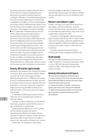 while being subjected to repeated suffocation torture,       Reduction of Maternal Mortality in Swaziland was
    with his hands and ankles tied tightly behind him.           launched with official support. The maternal mortality
    About seven hours later the police dumped him,               ratio was estimated to be 370 per 100,000 live births
    uncharged, in Mbabane. He needed hospital treatment          in 2006.
    for injuries and psychological trauma consistent with
    his allegations. He lodged a criminal complaint against      Women’s and children’s rights
    named police officers at Mbabane police station, but by      In March, the High Court ruled that the government
    the end of the year the investigation had not resulted in    was obliged, under the Constitution, to provide
    any arrests. He also lodged a civil claim for damages.       children with free primary school education. However,
       On 21 September, Correctional Services security           the Prime Minister stated that the ruling could only be
    officers, without issuing a warning to disperse,             implemented in phases from 2010.
    assaulted political activists who had gathered                  Finalization of draft legislation affecting women’s
    peacefully to wait for the release of Mario Masuku (see      right to equality under the law and on children’s rights
    above) from Matsapha Central Correctional facility.          continued to be delayed, despite the appointment of
    The security officers also demanded that journalists         additional legislative drafters by the Ministry of Justice
    stop filming and photographing their actions. They           to speed up the reform of laws in conflict with the
    seized cameras and other reporting equipment and             Constitution.
    verbally abused, threatened and physically assaulted            In October, parliament passed the People
    several journalists. The police investigation into the       Trafficking and People Smuggling (Prohibition) Bill.
    incident had not resulted in any arrests by the end of
    the year. In addition, no publicly known steps were          Death penalty
    taken by the authorities against the Department of           Although the 2006 Constitution permits the use of
    Correctional Services, despite public calls for an inquiry   capital punishment, no executions have been carried
    into the violence and the intimidation of media workers.     out since 1983. No new death sentences were
                                                                 imposed in 2009. Three people remained under
    Poverty, HIV and the right to health                         sentence of death.
    Swaziland’s HIV prevalence rate remained the highest
    in the world. Most recent available UNAIDS statistics        Amnesty International visit/reports
    indicated that 42 per cent of pregnant women                     Amnesty International delegates visited Swaziland in March.
    attending antenatal clinics in 2008 were HIV positive.           Swaziland: Suppression of Terrorism Act undermines human rights in
    Access to antiretroviral treatment for AIDS continued        Swaziland (AFR 55/001/2009) (joint publication with the Human Rights
    to increase, but lack of access to adequate daily food,      Institute of the International Bar Association)
    particularly in rural areas, continued to impede the             Swaziland: An atmosphere of intimidation – Counter-terrorism
    ability of people living with AIDS to adhere to the          legislation used to silence dissent in Swaziland (AFR 55/004/2009)
    treatment, which must be taken with food at regular              Swaziland: Amnesty International condemns use of excessive force
    intervals daily.                                             against media workers and political activists by prison officials
       An estimated 256,383 people required food aid.            (AFR 55/006/2009)
    Fifteen per cent of households were headed by
S   orphaned children.
       In October on World Poverty Day, the UN Resident
    Coordinator expressed concern that there were no
    signs of abatement in poverty levels.
       Substantial gender differences in rates of poverty
    and HIV infection persisted, with women
    disproportionately affected and infected. Women
    continued to experience violations of their sexual and
    reproductive rights through violence or threats of
    violence from male partners refusing to use condoms.
       In November, the Campaign on Accelerated




    310                                                                                              Amnesty International Report 2010
 