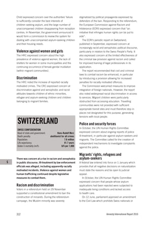Child expressed concern over the authorities’ failure         stigmatized by political propaganda expressed by
    to sufficiently consider the best interests of                defenders of the ban. Responding to the referendum,
    children seeking asylum, and the large number of              the European Commission against Racism and
    unaccompanied children disappearing from reception            Intolerance (ECRI) expressed concern that “an
    centres. In November, the government announced it             initiative that infringes human rights can be put to
    would form a commission to review the system for              vote”.
    dealing with unaccompanied asylum-seeking children               The ECRI’s periodic report on Switzerland,
    and their housing needs.                                      published in September, expressed concern at
                                                                  increasingly racist and xenophobic political discourse,
    Violence against women and girls                              particularly in relation to the Swiss People’s Party. It
    The HRC expressed concern about the high                      also expressed concern at the limited effectiveness of
    prevalence of violence against women, the lack of             the criminal law provision against racism and called
    shelters for women in some municipalities and the             for improved training of legal professionals in its
    continuing occurrence of female genital mutilation            application.
    (within migrant communities).                                    The report recommended that civil and criminal
                                                                  laws to combat racism be enhanced, in particular
    Discrimination                                                by introducing a provision allowing for increased
    The HRC noted the increase of reported racially               penalties for racially motivated offences.
    motivated crimes. The CRC expressed concern at                   The Commission welcomed measures to improve
    discrimination against and xenophobic and racist              integration of foreign nationals. However, the report
    attitudes towards children of ethnic minorities,              also noted widespread racial discrimination in access
    refugee and asylum-seeking children and children              to services. Migrant children were particularly
    belonging to migrant families.                                obstructed from accessing education. Travelling
                                                                  communities were not provided with sufficient
                                                                  appropriate transit sites and must therefore stop in
                                                                  places not designated for this purpose, generating
                                                                  tensions with local people.

    SWITZERLAND                                                   Police and security forces
                                                                  In October, the UN Human Rights Committee
    SWISS CONFEDERATION
    Head of state and government:           Hans-Rudolf Merz      expressed concern about ongoing reports of police
    Death penalty:                  abolitionist for all crimes   ill-treatment, in particular against asylum-seekers and
    Population:                                     7.6 million   migrants. The Committee called for the creation of
    Life expectancy:                                81.7 years    independent mechanisms to investigate complaints
    Under-5 mortality (m/f):                     6/5 per 1,000    against the police.

                                                                  Migrants’ rights, refugees and
    There was concern at a rise in racism and xenophobia          asylum-seekers
S   in public discourse. Ill-treatment by law enforcement         A federal law entered into force on 1 January which
    officials was alleged, including apparently racially          provides that all negative decisions on naturalization
    motivated incidents. Violence against women and               must state the reasons and be open to judicial
    human trafficking continued despite legislative               appeal.
    measures to combat them.                                         In October, the UN Human Rights Committee
                                                                  expressed concern that people whose asylum
    Racism and discrimination                                     applications had been rejected were subjected to
    Voters in a referendum held on 29 November                    inadequate living conditions and lacked access
    supported a constitutional amendment to ban the               to health care.
    construction of minarets. During the referendum                  On 12 June, parliament approved an amendment
    campaign, the Muslim minority was severely                    to the Civil Law which prohibits Swiss nationals or




    312                                                                                     Amnesty International Report 2010
 