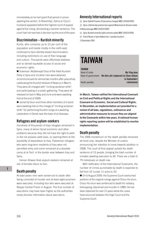 immediately as he had spent that period in prison          Amnesty International reports
    awaiting the verdict. In November, Zahra al-‘Ezzo’s           Syria: Elderly Prisoner of Conscience charged (MDE 24/030/2009)
    husband appealed before the highest court of appeal           Syria: Lifetime law practice ban against Muhannad al-Hassani sends
    against the ruling, demanding a harsher sentence. The      chilling message (MDE 24/032/2009)
    court had not reached a decision by the end of the year.      Syria: Kurdish minority rights activists jailed (MDE 24/033/2009)
                                                                  Trial of Kurds in Syria likely to be a “parody of justice”,
    Discrimination – Kurdish minority                          15 December 2009
    Kurds, who comprise up to 10 per cent of the
    population and reside mostly in the north-east,
    continued to face identity-based discrimination,
    including restrictions on use of their language
    and culture. Thousands were effectively stateless
    and so denied equitable access to social and
                                                                TAIWAN
    economic rights.
                                                                TAIWAN
       Suleiman ‘Abdelmajid Osso of the Yekiti Kurdish          Head of state:                              Ma Ying-jeou
    Party in Syria and 15 other men were detained               Head of government: Wu Den-yih (replaced Liu Chao-shiuan
    incommunicado for almost two months after peacefully                                                   in September)
    celebrating the Kurdish festival of Newruz in March.        Death penalty:                                retentionist
    They were all charged with “inciting sectarian strife”
    and participating in a public gathering. They were all
    released on bail in May and June and were awaiting         In March, Taiwan ratified the International Covenant
    trial at the end of 2009.                                  on Civil and Political Rights and the International
       Jamal Sa’doun and three other members of a band         Covenant on Economic, Social and Cultural Rights.
    were awaiting trial on the charge of “inciting sectarian   In December, an implementation act provided for a
    strife” for performing Kurdish songs at a wedding          review of all laws, regulations, ordinances and
    celebration in Derek near the town of al-Hassaka.          administrative measures to ensure they are aligned
                                                               to the Covenants within two years. A national human
    Refugees and asylum-seekers                                rights reporting system will be established to monitor
    Hundreds of thousands of Iraqi refugees remained in        implementation.
    Syria, many of whom faced economic and other
    problems because they did not have the right to work       Death penalty
    or did not possess valid visas, so opening them to the     The 2006 moratorium on the death penalty remained
    possibility of deportation to Iraq. Palestinian refugees   de facto only, despite the Minister of Justice
    who were long-term residents of Iraq were not              announcing her intention to move towards abolition in
    permitted entry and some remained at a desolate            2008. The court of final appeal upheld the death
    camp at al-Tanf, in the border area between Iraq and       sentence of 13 people, bringing the total number of
    Syria.                                                     inmates awaiting execution to 44. There are a total of
       Iranian Ahwazi Arab asylum-seekers remained at          79 individuals on death row.
    risk of forcible return to Iran.                              With ratification of the International Covenants, the
T                                                              number of crimes punishable by death is expected to
    Death penalty                                              fall from 52 (under 11 acts) to 20.
    At least seven men were sentenced to death after              On 6 August 2009, the Supreme Court overturned
    being convicted of murder and at least eight prisoners     portions of the original rulings against Chiou Ho-shun.
    were executed, including four who were executed at         Chiou Ho-shun was sentenced to death for robbery,
    Aleppo Central Prison in August. The true number of        kidnapping, blackmail and murder in 1989. He has
    executions may have been higher as the authorities         been detained for over 21 years while the cases
    rarely disclose information about executions.              have bounced between the High Court and the
                                                               Supreme Court.




    316                                                                                            Amnesty International Report 2010
 