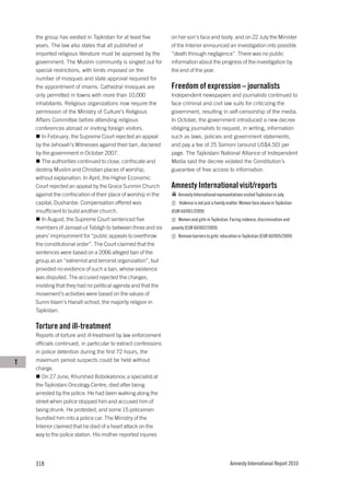 the group has existed in Tajikistan for at least five       on her son’s face and body, and on 22 July the Minister
    years. The law also states that all published or            of the Interior announced an investigation into possible
    imported religious literature must be approved by the       “death through negligence”. There was no public
    government. The Muslim community is singled out for         information about the progress of the investigation by
    special restrictions, with limits imposed on the            the end of the year.
    number of mosques and state approval required for
    the appointment of imams. Cathedral mosques are             Freedom of expression – journalists
    only permitted in towns with more than 10,000               Independent newspapers and journalists continued to
    inhabitants. Religious organizations now require the        face criminal and civil law suits for criticizing the
    permission of the Ministry of Culture’s Religious           government, resulting in self-censorship of the media.
    Affairs Committee before attending religious                In October, the government introduced a new decree
    conferences abroad or inviting foreign visitors.            obliging journalists to request, in writing, information
       In February, the Supreme Court rejected an appeal        such as laws, policies and government statements,
    by the Jehovah’s Witnesses against their ban, declared      and pay a fee of 25 Somoni (around US$4.50) per
    by the government in October 2007.                          page. The Tajikistani National Alliance of Independent
       The authorities continued to close, confiscate and       Media said the decree violated the Constitution’s
    destroy Muslim and Christian places of worship,             guarantee of free access to information.
    without explanation. In April, the Higher Economic
    Court rejected an appeal by the Grace Sunmin Church         Amnesty International visit/reports
    against the confiscation of their place of worship in the      Amnesty International representatives visited Tajikistan in July.
    capital, Dushanbe. Compensation offered was                     Violence is not just a family matter: Women face abuse in Tajikistan
    insufficient to build another church.                       (EUR 60/001/2009)
       In August, the Supreme Court sentenced five                 Women and girls in Tajikistan: Facing violence, discrimination and
    members of Jamaat-ut Tabligh to between three and six       poverty (EUR 60/002/2009)
    years’ imprisonment for “public appeals to overthrow           Remove barriers to girls’ education in Tajikistan (EUR 60/005/2009)
    the constitutional order”. The Court claimed that the
    sentences were based on a 2006 alleged ban of the
    group as an “extremist and terrorist organization”, but
    provided no evidence of such a ban, whose existence
    was disputed. The accused rejected the charges,
    insisting that they had no political agenda and that the
    movement’s activities were based on the values of
    Sunni Islam’s Hanafi school, the majority religion in
    Tajikistan.

    Torture and ill-treatment
    Reports of torture and ill-treatment by law enforcement
    officials continued, in particular to extract confessions
    in police detention during the first 72 hours, the
T   maximum period suspects could be held without
    charge.
       On 27 June, Khurshed Bobokalonov, a specialist at
    the Tajikistani Oncology Centre, died after being
    arrested by the police. He had been walking along the
    street when police stopped him and accused him of
    being drunk. He protested, and some 15 policemen
    bundled him into a police car. The Ministry of the
    Interior claimed that he died of a heart attack on the
    way to the police station. His mother reported injuries




    318                                                                                           Amnesty International Report 2010
 