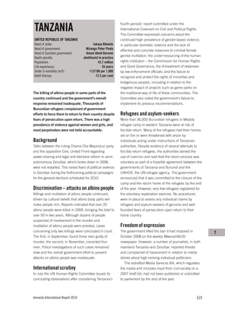 TANZANIA
                                                               fourth periodic report submitted under the
                                                               International Covenant on Civil and Political Rights.
                                                               The Committee expressed concerns about the
UNITED REPUBLIC OF TANZANIA                                    continued high prevalence of gender-based violence,
Head of state:                              Jakaya Kikwete     in particular domestic violence and the lack of
Head of government:                   Mizengo Peter Pinda      effective and concrete measures to combat female
Head of Zanzibar government:          Amani Abeid Karume
                                                               genital mutilation; the under-resourcing of the human
Death penalty:                      abolitionist in practice
Population:                                     43.7 million   rights institution – the Commission for Human Rights
Life expectancy:                                    55 years   and Good Governance; the ill-treatment of detainees
Under 5-mortality (m/f):                112/100 per 1,000      by law enforcement officials; and the failure to
Adult literacy:                               72.3 per cent    recognize and protect the rights of minorities and
                                                               Indigenous peoples, including in relation to the
                                                               negative impact of projects such as game parks on
The killing of albino people in some parts of the              the traditional way of life of these communities. The
country continued and the government’s overall                 Committee also noted the government’s failure to
response remained inadequate. Thousands of                     implement its previous recommendations.
Burundian refugees complained of government
efforts to force them to return to their country despite       Refugees and asylum-seekers
fears of persecution upon return. There was a high             More than 36,000 Burundian refugees in Mtabila
prevalence of violence against women and girls, and            refugee camp in western Tanzania were at risk of
most perpetrators were not held accountable.                   forcible return. Many of the refugees had their homes
                                                               set on fire or were threatened with arson by
Background                                                     individuals acting under instructions of Tanzanian
Talks between the ruling Chama Cha Mapinduzi party             authorities. Despite evidence of several attempts to
and the opposition Civic United Front regarding                forcibly return refugees, the authorities denied the
power-sharing and legal and electoral reform in semi-          use of coercion and said that the return process was
autonomous Zanzibar, which broke down in 2008,                 voluntary as part of a tripartite agreement between the
were not restarted. This raised fears of political violence    governments of Tanzania and Burundi and the
in Zanzibar during the forthcoming political campaigns         UNHCR, the UN refugee agency. The government
for the general elections scheduled for 2010.                  announced that it was committed to the closure of the
                                                               camp and the return home of the refugees by the end
Discrimination – attacks on albino people                      of the year. However, very few refugees registered for
Killings and mutilation of albino people continued,            the voluntary repatriation exercise. No procedures
driven by cultural beliefs that albino body parts will         were in place to assess any individual claims by
make people rich. Reports indicated that over 20               refugees and asylum-seekers of genuine and well-
albino people were killed in 2009, bringing the total to       founded fears of persecution upon return to their
over 50 in two years. Although dozens of people                home country.
suspected of involvement in the murder and
mutilation of albino people were arrested, cases               Freedom of expression
concerning only two killings were concluded in court.          The government lifted the ban it had imposed in           T
The first, in September, found three men guilty of             October 2008 on the weekly MwanaHALISI
murder; the second, in November, convicted four                newspaper. However, a number of journalists, in both
men. Police investigations of such cases remained              mainland Tanzania and Zanzibar, reported threats
slow and the overall government effort to prevent              and complained of harassment in relation to media
attacks on albino people was inadequate.                       stories about high-ranking individual politicians.
                                                                  The redrafted Media Services Bill, which regulates
International scrutiny                                         the media and includes input from civil society on a
In July the UN Human Rights Committee issued its               2007 draft bill, had not been published or submitted
concluding observations after considering Tanzania’s           to parliament by the end of the year.




Amnesty International Report 2010                                                                                 319
 