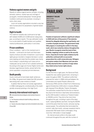 Violence against women and girls
    Reports on violence against women and girls, including
    domestic violence, marital rape and marriage of
                                                                               THAILAND
    young girls, remained widespread. Female genital                           KINGDOM OF THAILAND
    mutilation continued to be practised, including in                         Head of state:                    King Bhumibol Adulyadej
    some urban areas.                                                          Head of government:                       Abhisit Vejjajiva
                                                                               Death penalty:                                retentionist
       Local civil society organizations recorded a very low
                                                                               Population:                                   67.8 million
    rate of prosecutions for perpetrators of gender-based                      Life expectancy:                               68.7 years
    violence.                                                                  Under-5 mortality (m/f):                   13/8 per 1,000
                                                                               Adult literacy:                             94.1 per cent
    Right to health
    The maternal mortality ratio continued to be high,
    with between 8,000 and 13,000 women dying every                            Freedom of expression suffered a significant setback
    year, according to reports. This was attributed mainly                     in 2009 with tens of thousands of Thai websites
    to an acute dearth of health facilities and qualified                      blocked for allegedly defaming the royal family, and
    medical professionals, particularly in rural areas.                        a number of people arrested. The government made
                                                                               little progress in resolving the conflict in the deep
    Prison conditions                                                          south, which was rocked by violence throughout the
    Prison conditions – both on the mainland and in                            year. Muslim insurgents raised the level of their
    Zanzibar – continued to be harsh and there were                            brutality, targeting civilians as well as the security
    reports of torture and other ill-treatment. Local human                    forces. Impunity for human rights violations by the
    rights groups recorded a marginal decrease in prison                       authorities continued with no successful
    overcrowding and noted that the problem was mainly                         prosecutions for a sixth consecutive year. Refugees
    due to delays in adjudicating court cases and an                           and asylum-seekers from Myanmar and Laos were
    inadequate use by courts of non-custodial sentences.                       forcibly returned to their countries of origin where
    According to the Legal and Human Rights Centre and                         they risked serious human rights abuses.
    Zanzibar Legal Services Centre, almost half of the
    prison population comprised pre-trial detainees.                           Background
                                                                               For the first time in eight years, the Democrat Party
    Death penalty                                                              headed the new coalition government, remaining in
    Courts continued to hand down death sentences.                             power throughout 2009. The political conflict that
    As of May, the government stated that 292 prisoners                        polarized the nation in 2008 continued between the
    were being held under sentence of death.                                   conservative and royalist People’s Alliance for
       A petition filed by three civil society organizations                   Democracy (PAD) and the United Front of Democracy
    in 2008 challenging the constitutionality of the death                     against Dictatorship (UDD) which is loosely affiliated
    penalty remained pending in the High Court.                                with deposed Prime Minister Thaksin Shinawatra.
                                                                               The authorities invoked Part II of the Act on Internal
    Amnesty International visit/reports                                        Security for the first time in April when demonstrations
        An Amnesty International delegate visited mainland Tanzania in         by the UDD resulted in violence as Thailand hosted
T   October.                                                                   an ASEAN summit. They did so five more times
        Four Tanzanians sentenced to death for killing an albino man,          throughout the year, including in parts of the deep
    3 November 2009                                                            south, replacing Martial Law there. During the ASEAN
        Tanzania: Burundian refugees must not be intimidated to return home,   summit the police fired live rounds, seriously injuring
    29 June 2009                                                               several people. The authorities then terminated the
                                                                               summit. Later that month, unknown assailants tried to
                                                                               assassinate PAD leader Sondi Limthongkul, firing
                                                                               more than 100 bullets in broad daylight.
                                                                                  An internal armed conflict in the deep south
                                                                               continued throughout the year, with the number of




    320                                                                                                   Amnesty International Report 2010
 