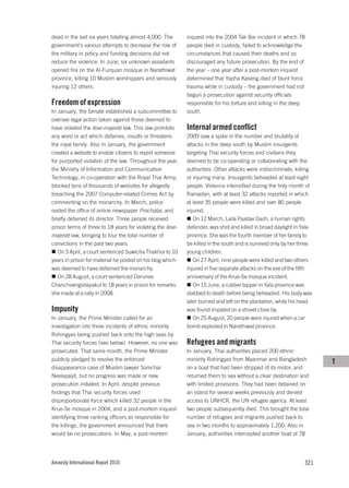 dead in the last six years totalling almost 4,000. The      inquest into the 2004 Tak Bai incident in which 78
government’s various attempts to decrease the role of       people died in custody, failed to acknowledge the
the military in policy and funding decisions did not        circumstances that caused their deaths and so
reduce the violence. In June, six unknown assailants        discouraged any future prosecution. By the end of
opened fire on the Al-Furquan mosque in Narathiwat          the year – one year after a post-mortem inquest
province, killing 10 Muslim worshippers and seriously       determined that Yapha Kaseng died of blunt force
injuring 12 others.                                         trauma while in custody – the government had not
                                                            begun a prosecution against security officials
Freedom of expression                                       responsible for his torture and killing in the deep
In January, the Senate established a subcommittee to        south.
oversee legal action taken against those deemed to
have violated the lèse-majesté law. This law prohibits      Internal armed conflict
any word or act which defames, insults or threatens         2009 saw a spike in the number and brutality of
the royal family. Also in January, the government           attacks in the deep south by Muslim insurgents
created a website to enable citizens to report someone      targeting Thai security forces and civilians they
for purported violation of the law. Throughout the year,    deemed to be co-operating or collaborating with the
the Ministry of Information and Communication               authorities. Other attacks were indiscriminate, killing
Technology, in co-operation with the Royal Thai Army,       or injuring many. Insurgents beheaded at least eight
blocked tens of thousands of websites for allegedly         people. Violence intensified during the holy month of
breaching the 2007 Computer-related Crimes Act by           Ramadan, with at least 32 attacks reported in which
commenting on the monarchy. In March, police                at least 35 people were killed and over 80 people
raided the office of online newspaper Prachatai, and        injured.
briefly detained its director. Three people received           On 12 March, Laila Paaitae Daoh, a human rights
prison terms of three to 18 years for violating the lèse-   defender, was shot and killed in broad daylight in Yala
majesté law, bringing to four the total number of           province. She was the fourth member of her family to
convictions in the past two years.                          be killed in the south and is survived only by her three
   On 3 April, a court sentenced Suwicha Thakhor to 10      young children.
years in prison for material he posted on his blog which       On 27 April, nine people were killed and two others
was deemed to have defamed the monarchy.                    injured in five separate attacks on the eve of the fifth
   On 28 August, a court sentenced Darunee                  anniversary of the Krue-Se mosque incident.
Chanchoengsilapakul to 18 years in prison for remarks          On 15 June, a rubber tapper in Yala province was
she made at a rally in 2008.                                stabbed to death before being beheaded. His body was
                                                            later burned and left on the plantation, while his head
Impunity                                                    was found impaled on a shovel close by.
In January, the Prime Minister called for an                   On 25 August, 20 people were injured when a car
investigation into three incidents of ethnic minority       bomb exploded in Narathiwat province.
Rohingyas being pushed back onto the high seas by
Thai security forces (see below). However, no one was       Refugees and migrants
prosecuted. That same month, the Prime Minister             In January, Thai authorities placed 200 ethnic
publicly pledged to resolve the enforced                    minority Rohingyas from Myanmar and Bangladesh              T
disappearance case of Muslim lawyer Somchai                 on a boat that had been stripped of its motor, and
Neelapaijit, but no progress was made or new                returned them to sea without a clear destination and
prosecution initiated. In April, despite previous           with limited provisions. They had been detained on
findings that Thai security forces used                     an island for several weeks previously and denied
disproportionate force which killed 32 people in the        access to UNHCR, the UN refugee agency. At least
Krue-Se mosque in 2004, and a post-mortem inquest           two people subsequently died. This brought the total
identifying three ranking officers as responsible for       number of refugees and migrants pushed back to
the killings, the government announced that there           sea in two months to approximately 1,200. Also in
would be no prosecutions. In May, a post-mortem             January, authorities intercepted another boat of 78




Amnesty International Report 2010                                                                                 321
 