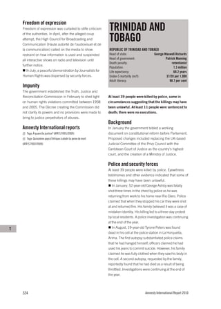 Freedom of expression
    Freedom of expression was curtailed to stifle criticism       TRINIDAD AND
                                                                  TOBAGO
    of the authorities. In April, after the alleged coup
    attempt, the High Council for Broadcasting and
    Communication (Haute autorité de l’audiovisuel et de
    la communication) called on the media to show                 REPUBLIC OF TRINIDAD AND TOBAGO
    restraint on how information is used and suspended            Head of state:                   George Maxwell Richards
    all interactive shows on radio and television until           Head of government:                      Patrick Manning
                                                                  Death penalty:                                retentionist
    further notice.
                                                                  Population:                                    1.3 million
       In July, a peaceful demonstration by Journalists for       Life expectancy:                               69.2 years
    Human Rights was dispersed by security forces.                Under-5 mortality (m/f):                 37/28 per 1,000
                                                                  Adult literacy:                             98.7 per cent
    Impunity
    The government established the Truth, Justice and
    Reconciliation Commission in February to shed light           At least 39 people were killed by police, some in
    on human rights violations committed between 1958             circumstances suggesting that the killings may have
    and 2005. The Decree creating the Commission did              been unlawful. At least 11 people were sentenced to
    not clarify its powers and no provisions were made to         death; there were no executions.
    bring to justice perpetrators of abuses.
                                                                  Background
    Amnesty International reports                                 In January the government tabled a working
       Togo: À quand la justice? (AFR 57/001/2009)                document on constitutional reform before Parliament.
       Togo: Quinzième pays d’Afrique à abolir la peine de mort   Proposed changes included replacing the UK-based
    (AFR 57/002/2009)                                             Judicial Committee of the Privy Council with the
                                                                  Caribbean Court of Justice as the country’s highest
                                                                  court, and the creation of a Ministry of Justice.

                                                                  Police and security forces
                                                                  At least 39 people were killed by police. Eyewitness
                                                                  testimonies and other evidence indicated that some of
                                                                  these killings may have been unlawful.
                                                                     In January, 52-year-old George Ashby was fatally
                                                                  shot three times in the chest by police as he was
                                                                  returning from work to his home near Rio Claro. Police
                                                                  claimed that when they stopped his car they were shot
                                                                  at and returned fire. His family believed it was a case of
                                                                  mistaken identity. His killing led to a three-day protest
                                                                  by local residents. A police investigation was continuing
                                                                  at the end of the year.
T                                                                    In August, 19-year-old Tyrone Peters was found
                                                                  dead in his cell at the police station in La Horquetta,
                                                                  Arima. The first autopsy substantiated police claims
                                                                  that he had hanged himself; officers claimed he had
                                                                  used his jeans to commit suicide. However, his family
                                                                  claimed he was fully clothed when they saw his body in
                                                                  the cell. A second autopsy, requested by the family,
                                                                  reportedly found that he had died as a result of being
                                                                  throttled. Investigations were continuing at the end of
                                                                  the year.




    324                                                                                      Amnesty International Report 2010
 