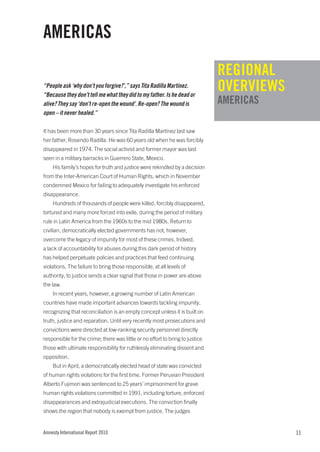 AMERICAS
                                                                               REGIONAL
“People ask ‘why don’t you forgive?’,” says Tita Radilla Martínez.
“Because they don’t tell me what they did to my father. Is he dead or
                                                                               OVERVIEWS
alive? They say ‘don’t re-open the wound’. Re-open? The wound is               AMERICAS
open – it never healed.”

It has been more than 30 years since Tita Radilla Martínez last saw
her father, Rosendo Radilla. He was 60 years old when he was forcibly
disappeared in 1974. The social activist and former mayor was last
seen in a military barracks in Guerrero State, Mexico.
    His family’s hopes for truth and justice were rekindled by a decision
from the Inter-American Court of Human Rights, which in November
condemned Mexico for failing to adequately investigate his enforced
disappearance.
    Hundreds of thousands of people were killed, forcibly disappeared,
tortured and many more forced into exile, during the period of military
rule in Latin America from the 1960s to the mid 1980s. Return to
civilian, democratically elected governments has not, however,
overcome the legacy of impunity for most of these crimes. Indeed,
a lack of accountability for abuses during this dark period of history
has helped perpetuate policies and practices that feed continuing
violations. The failure to bring those responsible, at all levels of
authority, to justice sends a clear signal that those in power are above
the law.
    In recent years, however, a growing number of Latin American
countries have made important advances towards tackling impunity,
recognizing that reconciliation is an empty concept unless it is built on
truth, justice and reparation. Until very recently most prosecutions and
convictions were directed at low-ranking security personnel directly
responsible for the crime; there was little or no effort to bring to justice
those with ultimate responsibility for ruthlessly eliminating dissent and
opposition.
    But in April, a democratically elected head of state was convicted
of human rights violations for the first time. Former Peruvian President
Alberto Fujimori was sentenced to 25 years’ imprisonment for grave
human rights violations committed in 1991, including torture, enforced
disappearances and extrajudicial executions. The conviction finally
shows the region that nobody is exempt from justice. The judges


Amnesty International Report 2010                                                          11
 