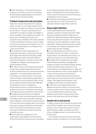 Fahem Boukadous, a TV journalist sentenced in          by men believed to be plain-clothes police at Tunis
    his absence to six years in prison for his reporting of    airport on 29 September. He had just returned from
    the Gafsa protests, appealed against his conviction        France, where he had publicly criticized the elections,
     in November and remained at liberty.                      President Ben ‘Ali and corruption.
                                                                  In November, dissenting journalist Taoufik Ben Brik
    Freedom of expression and association                      was sentenced to six months’ imprisonment on
    People who criticized the government or exposed            politically motivated charges after an unfair trial.
    official corruption or human rights violations faced
    harassment, intimidation and physical assault by state     Human rights defenders
    security officers. They were also prosecuted and           Human rights defenders were harassed with
    imprisoned on trumped-up charges and targeted in           oppressive surveillance, threats and assaults. Often,
    smear campaigns in the pro-government media. The           they were physically prevented by state security
    abuses were committed with impunity, with                  officials from attending meetings or gatherings where
    complaints rarely investigated. Critics were subjected     human rights were to be discussed. The authorities
    to overt and oppressive surveillance, and their phone      continued to block the registration of several human
    and internet connections were disrupted or cut. The        rights NGOs, impeding and restricting their activities,
    authorities blocked websites and maintained close          and prevented some registered organizations from
    control over the media.                                    holding public and other meetings.
       The authorities shut down Radio Kalima, an                 Human rights lawyer Samir Ben Amor was not
    independent radio station, on 30 January, four days        permitted to visit any of his clients in custody from
    after it began broadcasting from abroad by satellite.      August onwards. The authorities gave no reason. He
    Police blockaded its office, harassed its staff and        acts for many suspects in terrorism-related cases.
    placed Sihem Bensedrine, the editor-in-chief, under           In October, the car of lawyer and human rights
    investigation for allegedly using a broadcasting           defender Abderraouf Ayadi was damaged with a
    frequency without a licence.                               dangerous substance by unidentified people, believed
       On 4 April, the Tunis Court of Appeal confirmed the     to be security officials, when he was due to drive
    one-year prison sentence imposed on prisoner of            Hamma Hammami and Radhia Nasraoui, a lawyer and
    conscience Sadok Chourou for “maintaining a banned         human rights defender, and the couple’s daughter. The
    organization”. In interviews with the media he had         couple’s home was placed under heavy police
    commented on the political situation in Tunisia and        surveillance in October and they were summoned to
    called for Ennahda, a banned Islamist organization, to     appear before the criminal police to answer unspecified
    be authorized to resume its political activities. He had   charges. They lodged formal complaints, but no
    been conditionally released in November 2008 after         investigations were known to have been opened.
    serving 18 years in prison. Following his re-                 In December, human rights activist Zouheir
    imprisonment his previous conditional release was          Makhlouf was sentenced after an unfair trial to three
    revoked so that he must complete the remaining year        months’ imprisonment and a heavy fine after he posted
    of the original sentence as well as the new prison term.   on a social networking site a video denouncing
       In August, the executive board of the National          pollution as well as lack of infrastructure and basic
    Syndicate of Tunisian Journalists (Syndicat national des   services in the industrial zone of the city of Nabeul.
T   journalistes tunisiens) was ousted after publishing a
    report in May which criticized the lack of press freedom   Counter-terror and security
    in Tunisia. Government supporters within the syndicate     In August, the government amended the anti-terrorism
    held a special congress and elected a new executive        law of 2003 to strengthen its anti-money laundering
    board. The new board then obtained a court order           provision and to remove other provisions requiring
    requiring the ousted board members to vacate the           that the identity of judges, prosecutors and police
    syndicate’s premises.                                      officers investigating cases in counter-terrorism trials
       Hamma Hammami, spokesperson of the                      be kept secret.
    unauthorized Tunisian Workers’ Communist Party                The authorities continued to arrest and prosecute
    (Parti communiste des ouvriers tunisiens), was beaten      people suspected of involvement in terrorism-related




    326                                                                                  Amnesty International Report 2010
 