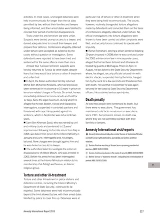 activities. In most cases, uncharged detainees were         particular risk of torture or other ill-treatment when
held incommunicado for longer than the six days             they were being held incommunicado. The courts,
permitted by law, without their families and lawyers        however, routinely disregarded torture allegations
being informed, and their arrest dates were falsified to    made by defendants and convicted them on the basis
conceal their period of enforced disappearance.             of confessions allegedly obtained under torture. No
   Trials under the anti-terrorism law were unfair.         official investigations into torture allegations were
Suspects were denied prompt access to a lawyer, and         known to have been carried out after complaints were
denied adequate time to consult their lawyers and           filed, and security forces continued to operate with
prepare their defence. Confessions allegedly obtained       impunity.
under torture were accepted as evidence by the                  Ramzi Romdhani, serving a prison sentence totalling
courts without question or investigation. Some              29 years imposed in 2008 after he was convicted under
defendants were reported to have been tried and             the 2003 anti-terrorism law in nine separate cases,
sentenced for the same offence more than once.              alleged that he had been tortured and otherwise ill-
   At least four Tunisian terrorism suspects were           treated by guards at Mornaguia Prison in April. In
forcibly returned to Tunisia by other states despite        August, he was taken to the State Security Department
fears that they would face torture or other ill-treatment   where, he alleged, security officials tortured him with
and unfair trial.                                           electric shocks, suspended him by the limbs, hanged
   In April, the Italian authorities forcibly returned      him by the neck for a few seconds and threatened him
Mehdi Ben Mohamed Khalaifia, who had previously             with death. He said that in December he was again
been sentenced in his absence to 10 years in prison on      tortured for two days by State Security Department
terrorism-related charges in Tunisia. On arrival, he was    officers. He sustained serious eye injuries.
immediately detained incommunicado and held for
12 days, twice the legal maximum, during which he           Death penalty
alleges that he was beaten, kicked and slapped by           At least two people were sentenced to death, but
interrogators, suspended in contorted positions and         there were no executions. The government has
threatened with rape. He appealed against his               maintained a de facto moratorium on executions
sentence, which in September was reduced to two             since 1991, but prisoners remain on death row,
years.                                                      where they are not permitted contact with their
   Sami Ben Khemais Essid, who was retried by civil         families or lawyers.
and military courts and sentenced to 12 years’
imprisonment following his forcible return from Italy in    Amnesty International visit/reports
2008, was taken from prison to the Interior Ministry in         Amnesty International delegates visited Tunisia in September/October
January and June, interrogated and, he alleges,             and met human rights defenders, journalists and victims and their
tortured. New charges were brought against him and          relatives.
he was denied access to his lawyer.                             Tunisia: Routine muzzling of dissent mars upcoming presidential
   The authorities failed to investigate the enforced       elections (MDE 30/013/2009)
disappearance of Abbes Mlouhi, who was arrested in              Tunisia: Continuing abuses in the name of security (MDE 30/010/2009)
2005. Before his arrest he had been interrogated                Behind Tunisia’s “economic miracle”: inequality and criminalization of
several times at the Interior Ministry in relation to his   protest (MDE 30/003/2009)
membership of al-Tabligh wa Daaoua, an Islamic                                                                                           T
religious group.

Torture and other ill-treatment
Torture and other ill-treatment in police stations and
detention centres, including the Interior Ministry’s
Department of State Security, continued to be
reported. Some detainees were held incommunicado
beyond the limit allowed by law, with their arrest dates
falsified by police to cover this up. Detainees were at




Amnesty International Report 2010                                                                                                 327
 