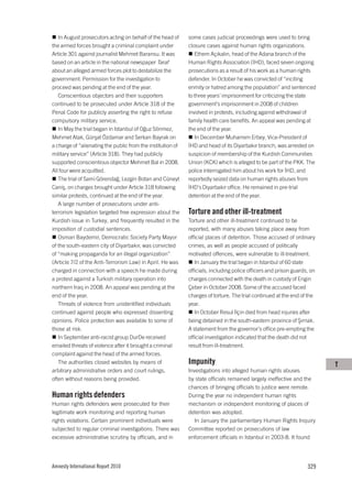 In August prosecutors acting on behalf of the head of     some cases judicial proceedings were used to bring
the armed forces brought a criminal complaint under          closure cases against human rights organizations.
Article 301 against journalist Mehmet Baransu. It was           Ethem Açıkalın, head of the Adana branch of the
based on an article in the national newspaper Taraf          Human Rights Association (İHD), faced seven ongoing
about an alleged armed forces plot to destabilize the        prosecutions as a result of his work as a human rights
government. Permission for the investigation to              defender. In October he was convicted of “inciting
proceed was pending at the end of the year.                  enmity or hatred among the population” and sentenced
   Conscientious objectors and their supporters              to three years’ imprisonment for criticizing the state
continued to be prosecuted under Article 318 of the          government’s imprisonment in 2008 of children
Penal Code for publicly asserting the right to refuse        involved in protests, including against withdrawal of
compulsory military service.                                 family health care benefits. An appeal was pending at
   In May the trial began in Istanbul of Oğuz Sönmez,        the end of the year.
Mehmet Atak, Gürşat Özdamar and Serkan Bayrak on                In December Muharrem Erbey, Vice-President of
a charge of “alienating the public from the institution of   İHD and head of its Diyarbakır branch, was arrested on
military service” (Article 318). They had publicly           suspicion of membership of the Kurdish Communities
supported conscientious objector Mehmet Bal in 2008.         Union (KCK) which is alleged to be part of the PKK. The
All four were acquitted.                                     police interrogated him about his work for İHD, and
   The trial of Sami Görendağ, Lezgin Botan and Cüneyt       reportedly seized data on human rights abuses from
Caniş, on charges brought under Article 318 following        İHD’s Diyarbakır office. He remained in pre-trial
similar protests, continued at the end of the year.          detention at the end of the year.
   A large number of prosecutions under anti-
terrorism legislation targeted free expression about the     Torture and other ill-treatment
Kurdish issue in Turkey, and frequently resulted in the      Torture and other ill-treatment continued to be
imposition of custodial sentences.                           reported, with many abuses taking place away from
   Osman Baydemir, Democratic Society Party Mayor            official places of detention. Those accused of ordinary
of the south-eastern city of Diyarbakır, was convicted       crimes, as well as people accused of politically
of “making propaganda for an illegal organization”           motivated offences, were vulnerable to ill-treatment.
(Article 7/2 of the Anti-Terrorism Law) in April. He was        In January the trial began in Istanbul of 60 state
charged in connection with a speech he made during           officials, including police officers and prison guards, on
a protest against a Turkish military operation into          charges connected with the death in custody of Engin
northern Iraq in 2008. An appeal was pending at the          Çeber in October 2008. Some of the accused faced
end of the year.                                             charges of torture. The trial continued at the end of the
   Threats of violence from unidentified individuals         year.
continued against people who expressed dissenting               In October Resul İlçin died from head injuries after
opinions. Police protection was available to some of         being detained in the south-eastern province of Şırnak.
those at risk.                                               A statement from the governor’s office pre-empting the
   In September anti-racist group DurDe received             official investigation indicated that the death did not
emailed threats of violence after it brought a criminal      result from ill-treatment.
complaint against the head of the armed forces.
   The authorities closed websites by means of               Impunity                                                     T
arbitrary administrative orders and court rulings,           Investigations into alleged human rights abuses
often without reasons being provided.                        by state officials remained largely ineffective and the
                                                             chances of bringing officials to justice were remote.
Human rights defenders                                       During the year no independent human rights
Human rights defenders were prosecuted for their             mechanism or independent monitoring of places of
legitimate work monitoring and reporting human               detention was adopted.
rights violations. Certain prominent individuals were           In January the parliamentary Human Rights Inquiry
subjected to regular criminal investigations. There was      Committee reported on prosecutions of law
excessive administrative scrutiny by officials, and in       enforcement officials in Istanbul in 2003-8. It found




Amnesty International Report 2010                                                                                  329
 
