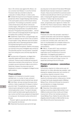 that, in 35 criminal cases against 431 officers, not        security prison on the island of İmralı where PKK leader
    one conviction had followed. In June the Criminal           Abdullah Öcalan had been imprisoned in isolation for
    Procedure Code was amended to allow the                     10 years. It was announced that the six prisoners would
    prosecution of military officials in civilian courts.       be able to associate with each other for up to 10 hours a
        In October the Supreme Court of Appeals ruled that a    week, in keeping with regulations applicable to all
    gendarmerie officer charged following a fatal shooting      prisoners in Turkey’s high security prisons.
    in the south-eastern province of Siirt should not face         On occasion, children were held in prison alongside
    punishment. The shooting occurred when unarmed              adults, and generally prison regimes for children did
    civilians threw stones at the officers’ vehicle and         not differ from those of adult prisoners. Notably, there
    chanted slogans. Although the court recorded that the       was no provision for child prisoners to continue their
    shooting was disproportionate, it acquitted the officer     education.
    because of “the gravity of the physical attack…, the fact
    that it continued increasingly despite the warnings and     Unfair trials
    the totality of the conditions of the region”.              Protracted and unfair trials persisted, especially of
        In September, Ceylan Önkol, a young teenager, was       suspects prosecuted under anti-terrorism legislation.
    killed in an explosion near her home in the Lice district   Children were prosecuted under the same procedures
    of south-eastern Turkey. Witnesses said she had been        as adults and convicted under unfair laws on the
    grazing cattle close to Tapantepe gendarmerie station       basis of unsubstantiated and unreliable evidence for
    and reported hearing the sound of a mortar                  their alleged participation in sometimes violent
    immediately before the explosion. Neither a full autopsy    demonstrations.
    nor a prompt crime scene investigation was carried out.        In March, 14-year-old A.Y. was convicted on
    The authorities said that “security reasons” prevented      charges of making propaganda for a terrorist
    them from visiting the scene until three days after the     organization and of membership of a terrorist
    death.                                                      organization. He allegedly participated in a
        The prosecution of Ergenekon, an alleged ultra-         demonstration in October 2008. He was sentenced to
    nationalist network with links to state institutions,       three years, one month and 15 days in prison. An
    continued. Those accused included both serving and          appeal was pending at the end of the year.
    retired senior members of the armed forces. The court
    accepted a second indictment in March and a third in        Prisoners of conscience – conscientious
    September. However, the prosecution was not                 objectors
    broadened to include an investigation of alleged human      Conscientious objection to military service was not
    rights violations.                                          allowed and no civilian alternative was available. Laws
                                                                allowing the repeated prosecution and conviction of
    Prison conditions                                           conscientious objectors remained in force.
    Allegations of ill-treatment on transfer to prison             In December, Enver Aydemir was rearrested in
    persisted and, in a number of cases, prisoners’             Istanbul for refusing to perform military service. He told
    access to appropriate medical treatment was denied.         his lawyer that he was repeatedly beaten at Maltepe
       Emrah Alişan, who was serving a three-year prison        Military Prison. At the end of the year he remained in
    sentence, made an application for release on medical        pre-trial detention on charges of persistent
T   grounds in April. The application was supported by          insubordination and desertion.
    medical reports stating that his health condition could        In November, three soldiers were convicted of
    not be treated while in prison. The reports indicated       beating conscientious objector Mehmet Bal in June
    that his health had deteriorated significantly while he     2008 and sentenced to three months and 10 days’
    was in prison and that he was paralyzed and dependent       imprisonment. All four men had been prisoners in
    on nursing care. He remained in prison at the end of        Hasdal Military Prison. Neither the senior officer who
    the year.                                                   allegedly ordered the attack on Mehmet Bal nor any
       Prisoners’ rights to associate with other prisoners      other official at the prison faced prosecution.
    were frequently not enforced.
       In November five prisoners were sent to the high




    330                                                                                    Amnesty International Report 2010
 