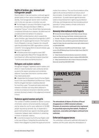 Rights of lesbian, gay, bisexual and                          mother from violence. The court found violations of the
transgender people                                            rights to life and the prohibitions on torture and of
Discrimination in law and practice continued against          discrimination. It ruled that the state’s failure – even if
people based on their sexual orientation and gender           unintentional – to protect women against domestic
identity. Five transgender women were murdered,               violence breached women’s right to equal protection
and in only one case was a conviction secured.                of the law, and that general and discriminatory judicial
   The trial began in January of the father of a gay man,     passivity in Turkey created a climate conducive to
Ahmet Yıldız, who was shot dead in 2008 in a                  domestic violence.
suspected “honour” crime. Ahmet Yıldız had previously
complained of threats from relatives. His father was not      Amnesty International visits/reports
arrested and the trial started in his absence.                    Amnesty International delegates visited Turkey in January, February,
   The NGO Lambda Istanbul, which supports the                March, April, May, July, August and October, including to observe trials.
rights of lesbian, gay, bisexual and transgender (LGBT)           Stranded – Refugees in Turkey denied protection (EUR 44/001/2009)
people, won its appeal against closure in the Supreme             Turkey: German, Swiss and Austrian governments withdraw financial
Court of Appeals in January. However, the ruling left         support for Turkey’s Ilısu dam project where human rights violations were a
open the possibility that LGBT organizations could be         risk (EUR 44/004/2009)
closed for “encouraging others to become lesbian, gay,            Turkey: Submission to the UN Universal Periodic Review – Eighth
bisexual or transgender”.                                     session of the UPR Working Group of the Human Rights Council, May 2010
   In October prosecutors sought to close LGBT                (EUR 44/005/2009)
solidarity organization Black Pink Triangle after the             Turkey: Amnesty International welcomes improvement in detention
Izmir Governor’s office said that its statute breached        conditions of Abdullah Öcalan after 10 years in isolation (EUR 44/006/2009)
“Turkish moral values and family structure”.                      Turkey: Constitutional Court rules in favour of closure of pro-Kurdish
                                                              Democratic Society Party (EUR 44/007/2009)
Refugees and asylum-seekers
Recognized refugees, registered asylum-seekers and
others in need of protection were arbitrarily denied
access to the asylum procedure and sometimes
detained. Some were returned to countries where
they risked persecution.
                                                               TURKMENISTAN
   In September the European Court of Human Rights
                                                               TURKMENISTAN
found in the case of Abdolkhani and Karimnia v Turkey          Head of state and government:                             Gurbanguly
that the refugees had been unlawfully detained                                                                   Berdymukhamedov
for more than a year. The applicants were eventually           Death penalty:                             abolitionist for all crimes
released in October, but many others detained in               Population:                                                5.1 million
similar circumstances remained in detention and the            Life expectancy:                                           64.6 years
                                                               Under-5 mortality (m/f):                             72/56 per 1,000
provision declared unlawful in the judgement remained
                                                               Adult literacy:                                         99.5 per cent
in force.

Violence against women and girls
The number of shelters available for women survivors          The whereabouts of dozens of victims of forced                                T
of domestic violence remained woefully inadequate             disappearance in 2002 remained unknown.
and far below the one for every settlement of 50,000          Prisoners of conscience continued to be imprisoned
people required by domestic law. In September a               for peacefully expressing their beliefs. Freedom of
government protocol was signed to facilitate greater          expression, association and religion continued to be
cooperation between state institutions in protecting          restricted.
survivors of domestic violence.
   In June the European Court of Human Rights ruled           Enforced disappearances
in the case of Opuz v Turkey that the authorities had         The authorities continued to withhold information to
failed in their obligation to protect the applicant and her   relatives and the public about the whereabouts of




Amnesty International Report 2010                                                                                                     331
 