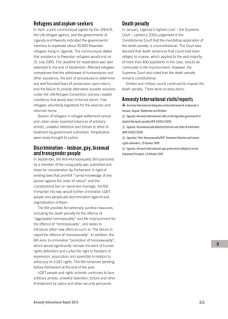 Refugees and asylum-seekers                                Death penalty
In April, a joint communiqué signed by the UNHCR,          In January, Uganda’s highest court – the Supreme
the UN refugee agency, and the governments of              Court – upheld a 2005 judgement of the
Uganda and Rwanda indicated the governments’               Constitutional Court that the mandatory application of
intention to repatriate about 20,000 Rwandan               the death penalty is unconstitutional. The Court also
refugees living in Uganda. The communiqué stated           decided that death sentences that courts had been
that assistance to Rwandan refugees would end on           obliged to impose, which applied to the vast majority
31 July 2009. The deadline for repatriation was later      of more than 400 appellants in the case, should be
extended to the end of September. Affected refugees        commuted to life imprisonment. However, the
complained that the withdrawal of humanitarian and         Supreme Court also ruled that the death penalty
other assistance, the lack of procedures to determine      remains constitutional.
any well-founded fears of persecution upon return,            Civilian and military courts continued to impose the
and the failure to provide alternative durable solutions   death penalty. There were no executions.
under the UN Refugee Convention process created
conditions that would lead to forced return. Few           Amnesty International visits/reports
refugees voluntarily registered for the exercise and           Amnesty International delegates conducted research in Uganda in
returned home.                                             January, August, September and October.
   Dozens of refugees in refugee settlement camps              Uganda: Amnesty International calls on the Ugandan government to
and urban areas reported instances of arbitrary            abolish the death penalty (AFR 59/001/2009)
arrests, unlawful detention and torture or other ill-          Uganda: Incommunicado detention/torture and other ill-treatment
treatment by government authorities. Perpetrators          (AFR 59/002/2009)
were rarely brought to justice.                                Ugandan “Anti-Homosexuality Bill” threatens liberties and human
                                                           rights defenders, 15 October 2009
Discrimination – lesbian, gay, bisexual                        Uganda: Amnesty International says government obliged to arrest
and transgender people                                     Sudanese President, 16 October 2009
In September, the Anti-Homosexuality Bill sponsored
by a member of the ruling party was published and
listed for consideration by Parliament. In light of
existing laws that prohibit “carnal knowledge of any
person against the order of nature” and the
constitutional ban on same-sex marriage, the Bill,
if enacted into law, would further criminalize LGBT
people and perpetuate discrimination against and
stigmatization of them.
    The Bill provides for extremely punitive measures,
including the death penalty for the offence of
“aggravated homosexuality” and life imprisonment for
the offence of “homosexuality”, and seeks to
introduce other new offences such as “the failure to
report the offence of homosexuality”. In addition, the
Bill aims to criminalize “promotion of homosexuality”,
which would significantly hamper the work of human                                                                                     U
rights defenders and curtail the right to freedom of
expression, association and assembly in relation to
advocacy on LGBT rights. The Bill remained pending
before Parliament at the end of the year.
    LGBT people and rights activists continued to face
arbitrary arrests, unlawful detention, torture and other
ill-treatment by police and other security personnel.




Amnesty International Report 2010                                                                                                335
 