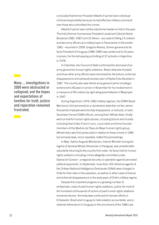 concluded that former President Alberto Fujimori bore individual
                                   criminal responsibility because he had effective military command
                                   over those who committed the crimes.
                                       Alberto Fujimori was not the only former leader on trial in the year.
                                   The trial of former Surinamese President Lieutenant Colonel Désiré
                                   Bouterse (1981-1987) and 24 others – accused of killing 13 civilians
                                   and two army officers at a military base in Paramaribo in December
                                   1982 – resumed in 2009. Gregorio Álvarez, former general and de
                                   facto President of Uruguay (1980-1985) was sentenced to 25 years
                                   in prison, for the kidnapping and killing of 37 activists in Argentina
                                   in 1978.
                                       In Colombia, the Council of State confirmed the dismissal of an
                                   army general for human rights violations. Álvaro Velandia Hurtado
                                   and three other army officers were dismissed for the torture, enforced
                                   disappearance and extrajudicial execution of Nydia Erika Bautista in
     Many ... investigations in    1987. The country also saw retired army general Jaime Uscátegui
     2009 were obstructed or       sentenced to 40 years in prison in November for his involvement in
     collapsed; and the hopes      a massacre of 49 civilians by right-wing paramilitaries in Mapiripán
     and expectations of           in 1997.
     families for truth, justice       During Argentina’s 1976-1983 military regimes, the ESMA Naval
     and reparation remained       Mechanics School served as a clandestine detention centre, where
     frustrated.                   thousands of people were forcibly disappeared, or tortured, or both.
                                   Seventeen former ESMA officers, among them Alfredo Astiz, finally
                                   went on trial for human rights abuses, including torture and murder,
                                   including that of two French nuns, a journalist and three founder
                                   members of the Madres de Plaza de Mayo human rights group.
                                   Alfredo Astiz was first prosecuted in relation to these crimes in 1985
                                   but amnesty laws, since-repealed, halted the proceedings.
                                       In May, Sabino Augusto Montanaro, Interior Minister during the
                                   regime of General Alfredo Stroessner in Paraguay, was arrested after
                                   voluntarily returning to the country from exile. He faces trial for human
                                   rights violations including crimes allegedly committed under
                                   Operación Condor – a regional security co-operation against perceived
                                   political opponents. In September, more than 165 retired ex-agents of
                                   the Chilean National Intelligence Directorate (DINA) were charged in
                                   Chile for their roles in the operation, as well as in other cases of torture
                                   and enforced disappearance in the early years of Chile’s military regime.
                                       Despite this important progress in a growing number of
                                   emblematic cases of past human rights violations, justice for most of
                                   the hundreds of thousands of victims of past human rights violations
                                   remained elusive. Amnesty laws continued to hamper efforts in
                                   El Salvador, Brazil and Uruguay to hold violators accountable, and a
                                   national referendum in Uruguay on the annulment of the 1986 Law


12                                                                               Amnesty International Report 2010
 