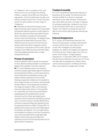 as “hooliganism” with no recognition of the racist            Freedom of assembly
element of the crime. According to the Diversity              On 3 June, the parliament approved the draft Law on
Initiative, a coalition of local NGOs and international       Assembly at its first reading. The draft law had been
organizations, 23 racist incidents were recorded up to        criticized by NGOs for its failure to comply with
October. During this period seven criminal cases were         international human rights standards. It required five
opened into racist incidents, all under charges of            days’ notice before any action, and made no allowance
“hooliganism”.                                                for spontaneous gatherings; it allowed the use of force
   In interviews recorded by the Vinnytsya Human              by law enforcement officers with no requirement for
Rights Group three asylum-seekers from Somalia stated         restraint, and it failed to incorporate the duty of the
that they were detained and taken to a police station on      state to ensure that the right to peaceful assembly was
28 February, where two of them were beaten by police          respected.
officers, reportedly in revenge for the kidnapping of
Ukrainian sailors by Somali pirates. The allegations were     Enforced disappearance
denied by the Vinnytsya District Prosecutor’s office.         On 27 January, the Parliamentary Assembly of the
UNHCR received an assurance from the Prosecutor               Council of Europe passed a resolution welcoming the
General’s office that another investigation would be          conviction of three former police officers for the
conducted but no results were communicated. Later the         murder of the investigative journalist Georgiy
Vinnytsya Human Rights Group was informally notified          Gongadze, but called for the instigators and organizers
that the two alleged perpetrators were no longer              to be held to account “without regard to the rank and
employed by the police.                                       position of the suspects”. Georgiy Gongadze
                                                              disappeared on 16 September 2000, and his headless
Prisoner of conscience                                        body was found in November the same year. On 23 July,
Ukrainian legislation failed to provide any procedure         nine years after the disappearance, Oleksiy Pukach,
for those detained awaiting extradition to challenge the      a former lieutenant general in the Ministry of Internal
legality of their extradition and of their detention.         Affairs, was arrested and charged with the killing.
   On 7 July, the Balaklava district court refused to
consider an appeal by Igor Koktysh against his detention
pending extradition to Belarus, confirming the absence
of any remedy within the extradition procedure. Igor
Koktysh had been detained since 25 June 2007
following an application by Belarus for his extradition to
face a charge of murder, a crime which carries the death
penalty in Belarus. He had already been acquitted of
this charge and released in 2001, and the Supreme
Court had confirmed the verdict on 1 February 2002.
On 11 April 2002, the Prosecutor General of Belarus
appealed against the acquittal and the case was
returned to court for a retrial. Igor Koktysh was an
opposition activist and worked to rehabilitate young drug
users. He moved to Ukraine in October 2003 where he
continued to support the Belarusian opposition during
the presidential elections in 2006. In October 2007, he                                                                 U
applied to the European Court of Human Rights against
his extradition and detention. The court urged Ukraine
not to extradite him to Belarus until it had considered his
case, and the possibility that the charge against Igor
Koktysh had been fabricated by the Belarusian
authorities to punish him for the peaceful exercise of his
right to freedom of expression.




Amnesty International Report 2010                                                                                337
 