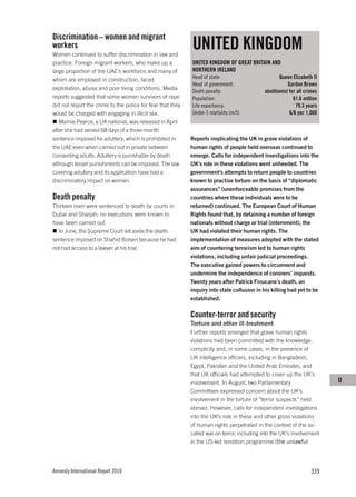 Discrimination – women and migrant
workers
Women continued to suffer discrimination in law and
                                                            UNITED KINGDOM
practice. Foreign migrant workers, who make up a            UNITED KINGDOM OF GREAT BRITAIN AND
large proportion of the UAE’s workforce and many of         NORTHERN IRELAND
whom are employed in construction, faced                    Head of state:                          Queen Elizabeth II
                                                            Head of government:                         Gordon Brown
exploitation, abuse and poor living conditions. Media
                                                            Death penalty:                  abolitionist for all crimes
reports suggested that some women survivors of rape         Population:                                    61.6 million
did not report the crime to the police for fear that they   Life expectancy:                                79.3 years
would be charged with engaging in illicit sex.              Under-5 mortality (m/f):                     6/6 per 1,000
   Marnie Pearce, a UK national, was released in April
after she had served 68 days of a three-month
sentence imposed for adultery, which is prohibited in       Reports implicating the UK in grave violations of
the UAE even when carried out in private between            human rights of people held overseas continued to
consenting adults. Adultery is punishable by death          emerge. Calls for independent investigations into the
although lesser punishments can be imposed. The law         UK’s role in these violations went unheeded. The
covering adultery and its application have had a            government’s attempts to return people to countries
discriminatory impact on women.                             known to practise torture on the basis of “diplomatic
                                                            assurances” (unenforceable promises from the
Death penalty                                               countries where these individuals were to be
Thirteen men were sentenced to death by courts in           returned) continued. The European Court of Human
Dubai and Sharjah; no executions were known to              Rights found that, by detaining a number of foreign
have been carried out.                                      nationals without charge or trial (internment), the
  In June, the Supreme Court set aside the death            UK had violated their human rights. The
sentence imposed on Shahid Bolsen because he had            implementation of measures adopted with the stated
not had access to a lawyer at his trial.                    aim of countering terrorism led to human rights
                                                            violations, including unfair judicial proceedings.
                                                            The executive gained powers to circumvent and
                                                            undermine the independence of coroners’ inquests.
                                                            Twenty years after Patrick Finucane’s death, an
                                                            inquiry into state collusion in his killing had yet to be
                                                            established.

                                                            Counter-terror and security
                                                            Torture and other ill-treatment
                                                            Further reports emerged that grave human rights
                                                            violations had been committed with the knowledge,
                                                            complicity and, in some cases, in the presence of
                                                            UK intelligence officers, including in Bangladesh,
                                                            Egypt, Pakistan and the United Arab Emirates, and
                                                            that UK officials had attempted to cover up the UK’s
                                                            involvement. In August, two Parliamentary                     U
                                                            Committees expressed concern about the UK’s
                                                            involvement in the torture of “terror suspects” held
                                                            abroad. However, calls for independent investigations
                                                            into the UK’s role in these and other gross violations
                                                            of human rights perpetrated in the context of the so-
                                                            called war on terror, including into the UK’s involvement
                                                            in the US-led rendition programme (the unlawful




Amnesty International Report 2010                                                                                  339
 