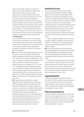 interning nine foreign nationals on suspicion of              Armed forces in Iraq
terrorism, the UK had violated their right to liberty.        In June, the European Court of Human Rights
Detaining them without charge or trial had                    declared partly admissible the application lodged
discriminated unjustifiably between them and UK               against the UK on behalf of Faisal Attiyah Nassar
nationals. The Court also found that four of the nine         Al-Saadoon and Khalaf Hussain Mufdhi, two Iraqi
had not been able to effectively challenge the                nationals. They were arrested and detained in 2003 in
allegations against them because the open material            Iraq in UK-run detention facilities. In December 2008,
on which the government had relied consisted purely           they were transferred to Iraqi custody despite
of general assertions and the national court’s decision       substantial grounds for believing that they were at risk
to maintain their detention was based solely or to a          of being subjected to an unfair trial before the Iraq
decisive degree on secret material to which neither           High Tribunal followed by execution, and in spite of
they nor their lawyers of choice had had access. The          the European Court of Human Rights’ interim
Court also held that each of the nine had been denied         measures indicating that the UK government should
the right to compensation for the above violations.           not transfer them to the Iraqi authorities until further
“Control orders”                                              notice.
As of 10 December there were 12 “control orders”                 In May, ruling against the government, the Court
in force under the Prevention of Terrorism Act 2005.          of Appeal of England and Wales confirmed that UK
The Act gives a government minister unprecedented             soldiers on military service in Iraq were entitled to
powers to issue “control orders” to restrict the liberty,     benefit from the rights guaranteed by the Human
movement and activities of people purportedly                 Rights Act 1998.
suspected of involvement in terrorism, on the basis              At the end of the year, a public inquiry under the
of secret intelligence.                                       Inquiries Act 2005 into the circumstances surrounding
   In June, the Law Lords applied the judgement of the        the death of Baha Mousa was ongoing. He died at a
European Court of Human Rights (see above) and                UK-run detention facility in Iraq in September 2003,
allowed the appeals of three individuals, referred to as      having been tortured by UK troops over a period of 36
“AF”, “AN” and “AE”, against the imposition of “control       hours.
orders”, finding that it had breached their right to a fair      In November, the government announced a public
hearing. The Law Lords ruled unanimously that                 inquiry under the Inquiries Act 2005 into the case of
sufficient disclosure must be given to “AF”, “AN” and         Khuder al-Sweady and five other Iraqi men. Among
“AE”. The judgement ruled that people subjected to            other things, the case concerns complaints that
“control orders” had to be given sufficient information       Khuder al-Sweady was murdered and five other Iraqis
about the allegations against them to enable them to          were tortured or otherwise ill-treated by UK soldiers
mount an effective defence, and that, where the case          while being detained in Iraq in 2004.
against the “controlee” was based solely or to a decisive
degree on closed materials, fair trial standards would        Legal developments
not be met.                                                   In November, parliament passed the Coroners
   In August, Mahmoud Abu Rideh, a stateless                  and Justice Act 2009. It gave the executive powers to
Palestinian who was originally interned in December           order the suspension of a coroner’s inquest and
2001 under powers enacted in the aftermath of the             institute instead an inquiry under the Inquiries Act
September 2001 attacks in the USA and then made               2005, maintaining that the latter would be adequate
subject to a “control order” since March 2005, said that      to investigate the cause of death.
he could no longer stay in the UK and wished to leave.                                                                   U
Following the threat of legal proceedings, the                Police and security forces
government agreed to provide him with a certificate of        In April, the policing of demonstrations at the G-20
travel that permitted him to leave and re-enter the UK        Summit in London gave rise to concern. There were
for up to five years. Nonetheless, almost as soon as          reports of disproportionate use of force; the use of
Mahmoud Abu Rideh had left the country, the                   weapons such as batons and shields during charges
government cancelled his certificate of travel, and           against demonstrators; and the intentional removal
ordered his permanent exclusion from the UK.                  of police identification numbers.




Amnesty International Report 2010                                                                                 341
 