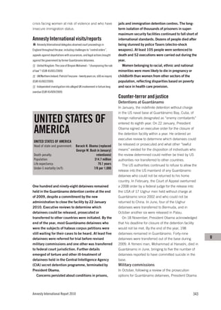 crisis facing women at risk of violence and who have                            jails and immigration detention centres. The long-
insecure immigration status.                                                    term isolation of thousands of prisoners in super-
                                                                                maximum security facilities continued to fall short of
Amnesty International visits/reports                                            international standards. Dozens of people died after
    Amnesty International delegates observed court proceedings in               being stunned by police Tasers (electro-shock
England throughout the year, including challenges to “control orders”,          weapons). At least 105 people were sentenced to
appeals against deportations with assurances, and legal actions brought         death and 52 executions were carried out during the
against the government by former Guantánamo detainees.                          year.
    United Kingdom: The case of Binyam Mohamed - “championing the rule             Women belonging to racial, ethnic and national
of law”? (EUR 45/001/2009)                                                      minorities were more likely to die in pregnancy or
    UK/Northern Ireland: Patrick Finucane - twenty years on, still no inquiry   childbirth than women from other sectors of the
(EUR 45/002/2009)                                                               population, reflecting disparities based on poverty
    Independent investigation into alleged UK involvement in torture long       and race in health care provision.
overdue (EUR 45/009/2009)
                                                                                Counter-terror and justice
                                                                                Detentions at Guantánamo
                                                                                In January, the indefinite detention without charge
                                                                                in the US naval base at Guantánamo Bay, Cuba, of

 UNITED STATES OF                                                               foreign nationals designated as “enemy combatants”
                                                                                entered its eighth year. On 22 January, President

 AMERICA                                                                        Obama signed an executive order for the closure of
                                                                                the detention facility within a year. He ordered an
                                                                                executive review to determine which detainees could
 UNITED STATES OF AMERICA
 Head of state and government:           Barack H. Obama (replaced              be released or prosecuted and what other “lawful
                                         George W. Bush in January)             means” existed for the disposition of individuals who
 Death penalty:                                         retentionist            the review determined could neither be tried by US
 Population:                                          314.7 million             authorities nor transferred to other countries.
 Life expectancy:                                        79.1 years                The US authorities continued to refuse to allow the
 Under-5 mortality (m/f):                             7/8 per 1,000
                                                                                release into the US mainland of any Guantánamo
                                                                                detainee who could not be returned to his home
                                                                                country. In February, the Court of Appeal overturned
One hundred and ninety-eight detainees remained                                 a 2008 order by a federal judge for the release into
held in the Guantánamo detention centre at the end                              the USA of 17 Uighur men held without charge at
of 2009, despite a commitment by the new                                        Guantánamo since 2002 and who could not be
administration to close the facility by 22 January                              returned to China. In June, four of the Uighur
2010. Executive reviews to determine which                                      detainees were transferred to Bermuda, and in
detainees could be released, prosecuted or                                      October another six were released in Palau.
transferred to other countries were initiated. By the                              On 18 November, President Obama acknowledged
end of the year, most Guantánamo detainees who                                  that his deadline for closure of the detention facility
were the subjects of habeas corpus petitions were                               would not be met. By the end of the year, 198
still waiting for their cases to be heard. At least five                        detainees remained in Guantánamo. Forty-nine
detainees were referred for trial before revised                                detainees were transferred out of the base during         U
military commissions and one other was transferred                              2009. A Yemeni man, Mohammad al Hanashi, died in
to federal court jurisdiction. Further details                                  Guantánamo in June, bringing to five the number of
emerged of torture and other ill-treatment of                                   detainees reported to have committed suicide in the
detainees held in the Central Intelligence Agency                               base.
(CIA) secret detention programme, terminated by                                 Military commissions
President Obama.                                                                In October, following a review of the prosecution
   Concerns persisted about conditions in prisons,                              options for Guantánamo detainees, President Obama




Amnesty International Report 2010                                                                                                  343
 