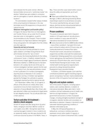 were released into the public domain. Attorney              May. These and other cases raised further concern
General Holder announced a “preliminary review” into        about the safety and appropriate use of such
whether “federal laws were violated in connection           weapons.
with the interrogation of specific detainees at overseas       Fifteen-year-old Brett Elder died in Bay City,
locations”.                                                 Michigan, in March, after being shocked by officers
   The administration resisted further release of details   responding to reports of unruly behaviour at a party.
of the actual treatment of detainees in the now-            The coroner ruled that the boy, who was of small
terminated secret CIA programme on the grounds of           stature, died from alcohol-induced excited delirium,
national security.                                          with the Taser shocks a contributory factor.
Detainee interrogation and transfer policy
In August, the Special Task Force on Interrogations         Prison conditions
and Transfer Policies, set up under the 22 January          Thousands of prisoners were held in long-term
executive order on interrogations, issued its               isolation in US super-maximum security prisons,
recommendations to the President. These included            where conditions in many cases fell short of
the formation of a High-Value Detainee Interrogation        international standards for humane treatment.
Group and guidance for interrogators from the military         Scores of prisoners at Tamms CMAX facility in Illinois
and other agencies.                                         – many of them mentally ill – had spent 10 or more
Impunity and lack of remedy                                 years confined to solitary cells for 23 hours a day, with
Impunity and lack of remedy persisted for human             inadequate treatment or review of their status.
rights violations committed during what the Bush            Prisoners had no work, educational or recreational
administration termed the “war on terror”.                  programmes and little contact with the outside world.
   In January, the Convening Authority for the military     In September, following appeals from community and
commissions, Susan J. Crawford, revealed that she           human rights groups, the new Director of Corrections
had dismissed charges against Guantánamo detainee           introduced a 10-point reform plan, which included
Mohamed al-Qahtani in 2008 because he had been              Transfer Review Hearings for each inmate, more
tortured in US custody. By the end of the year no           mental health monitoring and an opportunity for
criminal investigation had been opened into the case.       prisoners to undergo General Educational
   In a policy U-turn, the new administration moved         Development (basic education) testing.
to block publication of a number of photographs                In October, a US federal appeals court ruled that
depicting abuse of detainees in US custody in               constitutional protection against shackling pregnant
Afghanistan and Iraq. In October new legislation            women during labour had been clearly established by
granted the Pentagon the authority to suppress              decisions of the US Supreme Court and lower courts.
photographs deemed harmful to national security.
   On 4 November in Milan, Italy, 22 US agents or           Migrants and asylum-seekers
officials of the CIA and one military officer were          Tens of thousands of migrants, including asylum-
convicted of crimes for their involvement in the            seekers, were routinely detained, in violation of
abduction of Usama Mostafa Nasr (Abu Omar), who             international standards. Many were held in harsh
was abducted in Milan and transferred to Egypt where        conditions and had inadequate access to health care,
he was allegedly tortured. The US officials were tried      exercise and legal assistance. In August, the
in their absence.                                           government announced a number of proposed
                                                            changes, including strengthening federal oversight of
Torture and other ill-treatment –                           immigration detention facilities and consultation on        U
electro-shock weapons                                       alternatives to detention. However, it declined to make
At least 47 people died after being struck by police        nationwide standards governing conditions in
Tasers, bringing to more than 390 the number of             detention enforceable by law.
such deaths since 2001. Among them were three                  In May, the UN Special Rapporteur on
unarmed teenagers involved in minor incidents and           extrajudicial, summary or arbitrary executions
an apparently healthy man who was shocked for 49            expressed concern about deaths of migrants in
continuous seconds by police in Fort Worth, Texas, in       Immigration and Customs Enforcement (ICE) custody




Amnesty International Report 2010                                                                                345
 
