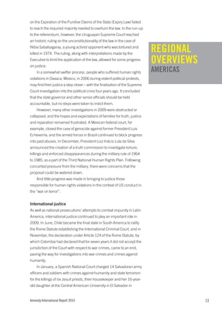 on the Expiration of the Punitive Claims of the State (Expiry Law) failed
to reach the required majority needed to overturn the law. In the run-up
to the referendum, however, the Uruguayan Supreme Court reached
an historic ruling on the unconstitutionality of the law in the case of
Nibia Sabalsagaray, a young activist opponent who was tortured and
killed in 1974. The ruling, along with interpretations made by the
                                                                              REGIONAL
Executive to limit the application of the law, allowed for some progress
on justice.
                                                                              OVERVIEWS
    In a somewhat swifter process, people who suffered human rights           AMERICAS
violations in Oaxaca, Mexico, in 2006 during violent political protests,
may find their justice a step closer – with the finalization of the Supreme
Court investigation into the political crisis four years ago. It concluded
that the state governor and other senior officials should be held
accountable, but no steps were taken to indict them.
    However, many other investigations in 2009 were obstructed or
collapsed; and the hopes and expectations of families for truth, justice
and reparation remained frustrated. A Mexican federal court, for
example, closed the case of genocide against former President Luis
Echeverría, and the armed forces in Brazil continued to block progress
into past abuses. In December, President Luiz Inácio Lula da Silva
announced the creation of a truth commission to investigate torture,
killings and enforced disappearances during the military rule of 1964
to 1985, as a part of the Third National Human Rights Plan. Following
concerted pressure from the military, there were concerns that the
proposal could be watered down.
    And little progress was made in bringing to justice those
responsible for human rights violations in the context of US conduct in
the “war on terror”.


International justice
As well as national prosecutions’ attempts to combat impunity in Latin
America, international justice continued to play an important role in
2009. In June, Chile became the final state in South America to ratify
the Rome Statute establishing the International Criminal Court, and in
November, the declaration under Article 124 of the Rome Statute, by
which Colombia had declared that for seven years it did not accept the
jurisdiction of the Court with respect to war crimes, came to an end,
paving the way for investigations into war crimes and crimes against
humanity.
    In January, a Spanish National Court charged 14 Salvadoran army
officers and soldiers with crimes against humanity and state terrorism
for the killings of six Jesuit priests, their housekeeper and her 16-year-
old daughter at the Central American University in El Salvador in


Amnesty International Report 2010                                                         13
 