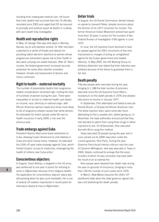 resulting from inadequate medical care. He found           Unfair trials
    that more deaths had occurred than the 74 officially       In August, the US Parole Commission denied release
    recorded since 2003 and urged that ICE be required         on parole to Leonard Peltier, despite concerns about
    to promptly and publicly report all deaths in custody,     the fairness of his 1977 conviction for murder. The
    with each death fully investigated.                        former American Indian Movement activist had spent
                                                               more than 32 years in prison for the murders of two
    Health and reproductive rights                             Federal Bureau of Investigation (FBI) agents in June
    In May, Dr George Tiller was shot dead in Wichita,         1975.
    Kansas, by an anti-abortion activist. Dr Tiller had been      In June, the US Supreme Court declined to hear
    subjected to a series of threats and attacks for           an appeal against the 2001 convictions of five men
    providing lawful late-term abortions to women whose        imprisoned on charges of acting as unregistered
    pregnancies presented a grave risk to their health or      agents for the Cuban government and related
    who were carrying non-viable foetuses. After Dr Tiller’s   offences. In May 2005, the UN Working Group on
    murder, the federal government increased security          Arbitrary Detention had stated that their detention was
    protection for some other abortion providers.              arbitrary because of the failure to guarantee them a
    However, threats and harassment of doctors and             fair trial.
    clinics continued.
                                                               Death penalty
    Right to health – maternal mortality                       Fifty-two people were executed during the year,
    The number of preventable deaths from pregnancy-           bringing to 1,188 the total number of prisoners
    related complications remained high, costing the lives     executed since the US Supreme Court lifted a
    of hundreds of women during the year. There were           moratorium on the death penalty in 1976 and allowed
    inequalities in access to maternal health care based       executions to resume in January 1977.
    on income, race, ethnicity or national origin, with           In September, Ohio attempted and failed to execute
    African American women nearly four times more likely       Romell Broom, a 53-year-old African American man.
    to die of pregnancy-related causes than white women.       The lethal injection team spent some two hours
    An estimated 52 million people under 65 had no             attempting to find a useable vein, before giving up. In
    health insurance in early 2009, a rise over the            November, the state authorities announced that they
    previous year.                                             had decided to switch from using three drugs in lethal
                                                               injections to one. On 8 December, Ohio executed
    Trade embargo against Cuba                                 Kenneth Biros using this method.
    President Obama lifted some travel restrictions to            Texas executed 24 people during the year and in
    Cuba, allowing Cuban-Americans to visit relatives in       June carried out its 200th execution under the
    Cuba and send money home. However, he extended             current governor, Rick Perry. During the year,
    the USA’s 47-year trade embargo against Cuba, which        Governor Perry faced intense criticism over the case
    limited Cubans’ access to medicines, endangering the       of Cameron Willingham, who was executed in Texas in
    health of millions (see Cuba entry).                       2004. Details continued to emerge that the arson
                                                               murders of which he was convicted may have been
    Conscientious objectors                                    the result of an accidental fire.
    In August, Travis Bishop, a sergeant in the US army,          Nine people were released from death rows during
    was sentenced to one year in prison for refusing to        the year on grounds of innocence, bringing to more
U   serve in Afghanistan because of his religious beliefs.     than 130 the number of such cases since 1976.
    His application for conscientious objector status was         In March, New Mexico became the USA’s 15th
    still pending when he was court-martialled. He is one      abolitionist state when the state governor signed into
    of several US soldiers imprisoned in recent years for      law a bill abolishing the death penalty.
    refusing to deploy to Iraq or Afghanistan.




    346                                                                                 Amnesty International Report 2010
 