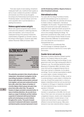 There were reports of overcrowding, ill-treatment,         and life-threatening conditions. Reports of torture or
    inadequate health care, insufficient food supplies as         other ill-treatment continued.
    well as of poor conditions for juveniles in detention
    and excessive use of force by security agents.                International scrutiny
    According to the Parliamentary Commissioner for the           Four years after the killing of hundreds of mainly
    Penitentiary System, more than 60 per cent of the             peaceful demonstrators by the security forces in
    prison population were in pre-trial detention or              Andizhan on 13 May 2005, the authorities still refused
    awaiting final sentence.                                      to initiate or allow an independent, international
                                                                  investigation into the events. The government failed to
    Violence against women and girls                              release all imprisoned human rights defenders or
    Women who experienced gender-based violence                   meet other human rights benchmarks set by the EU
    continued to face obstacles in obtaining protection,          in 2005 when it imposed a visa ban on 12 officials
    justice and reparation. Lack of resources and                 and an arms embargo following the killings. The
    inadequate training of the judiciary hindered the             government considered the matter closed, as it had
    implementation of legislation on domestic violence.           informed a UN Universal Periodic Review of human
    According to official figures, 23 women were killed           rights in December 2008 when its representatives
    between November 2008 and October 2009.                       once more denied the use of excessive or
                                                                  disproportionate force.
                                                                     In October the EU unconditionally lifted
                                                                  the arms embargo on Uzbekistan despite the
                                                                  government’s failures to meet the EU’s human rights

    UZBEKISTAN                                                    benchmarks.


    REPUBLIC OF UZBEKISTAN
                                                                  Counter-terror and security
    Head of state:                              Islam Karimov     New waves of arbitrary detentions followed reported
    Head of government:                     Shavkat Mirzioiev     attacks in the Ferghana Valley and the capital,
    Death penalty:                  abolitionist for all crimes   Tashkent, in May and August and the killings of a pro-
    Population:                                    27.5 million   government imam and a high-ranking police officer in
    Life expectancy:                                67.6 years    Tashkent in July. The authorities blamed the Islamic
    Under-5 mortality (m/f):                  63/53 per 1,000
                                                                  Movement of Uzbekistan (IMU), the Islamic Jihad
    Adult literacy:                              96.9 per cent
                                                                  Union (IJU) and the unregistered Islamist Hizb-ut-
                                                                  Tahrir party, banned in Uzbekistan, for the attacks
                                                                  and killings. The IJU claimed responsibility for attacks
    The authorities persisted in their refusal to allow an        on a police station, a border checkpoint and a
    independent, international investigation into the             government office in Khanabad on 26 May, as well as
    mass killing of protesters in Andizhan in 2005.               a suicide bombing at a police station in Andizhan the
    Human rights defenders and journalists continued              same day. At least three people died in a shoot-out
    to be targeted, and some were sentenced to prison             between unidentified armed men and security forces
    terms after unfair trials. Dozens of members of               in Tashkent on 29 August. In September at least 90
    minority religious Islamic groups were given long             men were detained during a counter-terrorism
    prison terms after unfair trials. The space for               operation in Dzhizzakh.
U   freedom of religion and belief contracted further. In            Among the dozens detained as suspected
    waves of arbitrary detentions, the security forces            members or sympathizers of the IMU, the IJU and
    swept up a range of individuals and their relatives           Hizb-ut-Tahrir were men and women who attended
    suspected of involvement with banned Islamist                 unregistered mosques, studied under independent
    parties and armed groups accused of attacks                   imams, had travelled or studied abroad, or had
    throughout the country. Thousands of people                   relatives who lived abroad or were suspected of
    convicted of involvement with Islamic movements               affiliation to banned Islamist groups. Many were
    and Islamist parties remained imprisoned in harsh             believed to have been detained without charge or




    348                                                                                     Amnesty International Report 2010
 