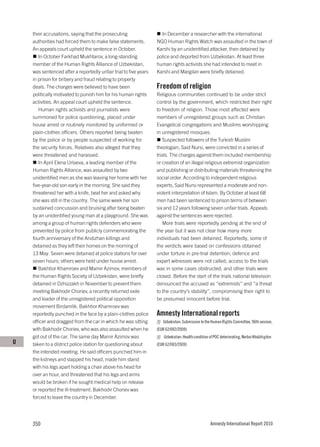 their accusations, saying that the prosecuting                  In December a researcher with the international
    authorities had forced them to make false statements.         NGO Human Rights Watch was assaulted in the town of
    An appeals court upheld the sentence in October.              Karshi by an unidentified attacker, then detained by
       In October Farkhad Mukhtarov, a long-standing              police and deported from Uzbekistan. At least three
    member of the Human Rights Alliance of Uzbekistan,            human rights activists she had intended to meet in
    was sentenced after a reportedly unfair trial to five years   Karshi and Margilan were briefly detained.
    in prison for bribery and fraud relating to property
    deals. The charges were believed to have been                 Freedom of religion
    politically motivated to punish him for his human rights      Religious communities continued to be under strict
    activities. An appeal court upheld the sentence.              control by the government, which restricted their right
       Human rights activists and journalists were                to freedom of religion. Those most affected were
    summoned for police questioning, placed under                 members of unregistered groups such as Christian
    house arrest or routinely monitored by uniformed or           Evangelical congregations and Muslims worshipping
    plain-clothes officers. Others reported being beaten          in unregistered mosques.
    by the police or by people suspected of working for              Suspected followers of the Turkish Muslim
    the security forces. Relatives also alleged that they         theologian, Said Nursi, were convicted in a series of
    were threatened and harassed.                                 trials. The charges against them included membership
       In April Elena Urlaeva, a leading member of the            or creation of an illegal religious extremist organization
    Human Rights Alliance, was assaulted by two                   and publishing or distributing materials threatening the
    unidentified men as she was leaving her home with her         social order. According to independent religious
    five-year-old son early in the morning. She said they         experts, Said Nursi represented a moderate and non-
    threatened her with a knife, beat her and asked why           violent interpretation of Islam. By October at least 68
    she was still in the country. The same week her son           men had been sentenced to prison terms of between
    sustained concussion and bruising after being beaten          six and 12 years following seven unfair trials. Appeals
    by an unidentified young man at a playground. She was         against the sentences were rejected.
    among a group of human rights defenders who were                 More trials were reportedly pending at the end of
    prevented by police from publicly commemorating the           the year but it was not clear how many more
    fourth anniversary of the Andizhan killings and               individuals had been detained. Reportedly, some of
    detained as they left their homes on the morning of           the verdicts were based on confessions obtained
    13 May. Seven were detained at police stations for over       under torture in pre-trial detention; defence and
    seven hours; others were held under house arrest.             expert witnesses were not called; access to the trials
       Bakhtior Khamroev and Mamir Azimov, members of             was in some cases obstructed; and other trials were
    the Human Rights Society of Uzbekistan, were briefly          closed. Before the start of the trials national television
    detained in Dzhizzakh in November to prevent them             denounced the accused as “extremists” and “a threat
    meeting Bakhodir Choriev, a recently returned exile           to the country’s stability”, compromising their right to
    and leader of the unregistered political opposition           be presumed innocent before trial.
    movement Birdamlik. Bakhtior Khamroev was
    reportedly punched in the face by a plain-clothes police      Amnesty International reports
    officer and dragged from the car in which he was sitting         Uzbekistan: Submission to the Human Rights Committee, 96th session,
    with Bakhodir Choriev, who was also assaulted when he         (EUR 62/002/2009)
    got out of the car. The same day Mamir Azimov was                 Uzbekistan: Health condition of POC deteriorating, Norboi Kholzhigitov
U   taken to a district police station for questioning about      (EUR 62/003/2009)
    the intended meeting. He said officers punched him in
    the kidneys and slapped his head, made him stand
    with his legs apart holding a chair above his head for
    over an hour, and threatened that his legs and arms
    would be broken if he sought medical help on release
    or reported the ill-treatment. Bakhodir Choriev was
    forced to leave the country in December.




    350                                                                                             Amnesty International Report 2010
 