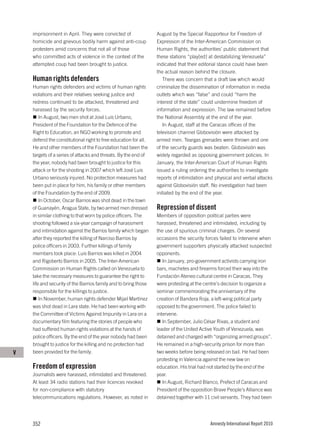 imprisonment in April. They were convicted of                August by the Special Rapporteur for Freedom of
    homicide and grievous bodily harm against anti-coup          Expression of the Inter-American Commission on
    protesters amid concerns that not all of those               Human Rights, the authorities’ public statement that
    who committed acts of violence in the context of the         these stations “play[ed] at destabilizing Venezuela”
    attempted coup had been brought to justice.                  indicated that their editorial stance could have been
                                                                 the actual reason behind the closure.
    Human rights defenders                                          There was concern that a draft law which would
    Human rights defenders and victims of human rights           criminalize the dissemination of information in media
    violations and their relatives seeking justice and           outlets which was “false” and could “harm the
    redress continued to be attacked, threatened and             interest of the state” could undermine freedom of
    harassed by the security forces.                             information and expression. The law remained before
        In August, two men shot at José Luis Urbano,             the National Assembly at the end of the year.
    President of the Foundation for the Defence of the              In August, staff at the Caracas offices of the
    Right to Education, an NGO working to promote and            television channel Globovisión were attacked by
    defend the constitutional right to free education for all.   armed men. Teargas grenades were thrown and one
    He and other members of the Foundation had been the          of the security guards was beaten. Globovisión was
    targets of a series of attacks and threats. By the end of    widely regarded as opposing government policies. In
    the year, nobody had been brought to justice for this        January, the Inter-American Court of Human Rights
    attack or for the shooting in 2007 which left José Luis      issued a ruling ordering the authorities to investigate
    Urbano seriously injured. No protection measures had         reports of intimidation and physical and verbal attacks
    been put in place for him, his family or other members       against Globovisión staff. No investigation had been
    of the Foundation by the end of 2009.                        initiated by the end of the year.
        In October, Oscar Barrios was shot dead in the town
    of Guanayén, Aragua State, by two armed men dressed          Repression of dissent
    in similar clothing to that worn by police officers. The     Members of opposition political parties were
    shooting followed a six-year campaign of harassment          harassed, threatened and intimidated, including by
    and intimidation against the Barrios family which began      the use of spurious criminal charges. On several
    after they reported the killing of Narciso Barrios by        occasions the security forces failed to intervene when
    police officers in 2003. Further killings of family          government supporters physically attacked suspected
    members took place: Luis Barrios was killed in 2004          opponents.
    and Rigoberto Barrios in 2005. The Inter-American               In January, pro-government activists carrying iron
    Commission on Human Rights called on Venezuela to            bars, machetes and firearms forced their way into the
    take the necessary measures to guarantee the right to        Fundación Ateneo cultural centre in Caracas. They
    life and security of the Barrios family and to bring those   were protesting at the centre’s decision to organize a
    responsible for the killings to justice.                     seminar commemorating the anniversary of the
        In November, human rights defender Mijail Martínez       creation of Bandera Roja, a left-wing political party
    was shot dead in Lara state. He had been working with        opposed to the government. The police failed to
    the Committee of Victims Against Impunity in Lara on a       intervene.
    documentary film featuring the stories of people who            In September, Julio César Rivas, a student and
    had suffered human rights violations at the hands of         leader of the United Active Youth of Venezuela, was
    police officers. By the end of the year nobody had been      detained and charged with “organizing armed groups”.
    brought to justice for the killing and no protection had     He remained in a high-security prison for more than
V   been provided for the family.                                two weeks before being released on bail. He had been
                                                                 protesting in Valencia against the new law on
    Freedom of expression                                        education. His trial had not started by the end of the
    Journalists were harassed, intimidated and threatened.       year.
    At least 34 radio stations had their licences revoked           In August, Richard Blanco, Prefect of Caracas and
    for non-compliance with statutory                            President of the opposition Brave People’s Alliance was
    telecommunications regulations. However, as noted in         detained together with 11 civil servants. They had been




    352                                                                                   Amnesty International Report 2010
 