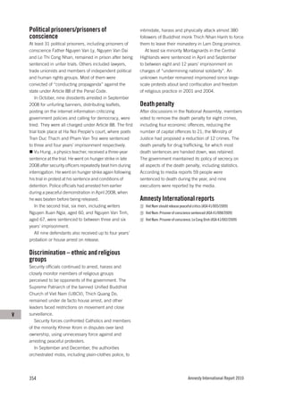 Political prisoners/prisoners of                           intimidate, harass and physically attack almost 380
    conscience                                                 followers of Buddhist monk Thich Nhan Hanh to force
    At least 31 political prisoners, including prisoners of    them to leave their monastery in Lam Dong province.
    conscience Father Nguyen Van Ly, Nguyen Van Dai               At least six minority Montagnards in the Central
    and Le Thi Cong Nhan, remained in prison after being       Highlands were sentenced in April and September
    sentenced in unfair trials. Others included lawyers,       to between eight and 12 years’ imprisonment on
    trade unionists and members of independent political       charges of “undermining national solidarity”. An
    and human rights groups. Most of them were                 unknown number remained imprisoned since large-
    convicted of “conducting propaganda” against the           scale protests about land confiscation and freedom
    state under Article 88 of the Penal Code.                  of religious practice in 2001 and 2004.
       In October, nine dissidents arrested in September
    2008 for unfurling banners, distributing leaflets,         Death penalty
    posting on the internet information criticizing            After discussions in the National Assembly, members
    government policies and calling for democracy, were        voted to remove the death penalty for eight crimes,
    tried. They were all charged under Article 88. The first   including four economic offences, reducing the
    trial took place at Ha Noi People’s court, where poets     number of capital offences to 21; the Ministry of
    Tran Duc Thach and Pham Van Troi were sentenced            Justice had proposed a reduction of 12 crimes. The
    to three and four years’ imprisonment respectively.        death penalty for drug trafficking, for which most
       Vu Hung , a physics teacher, received a three-year      death sentences are handed down, was retained.
    sentence at the trial. He went on hunger strike in late    The government maintained its policy of secrecy on
    2008 after security officers repeatedly beat him during    all aspects of the death penalty, including statistics.
    interrogation. He went on hunger strike again following    According to media reports 59 people were
    his trial in protest at his sentence and conditions of     sentenced to death during the year, and nine
    detention. Police officials had arrested him earlier       executions were reported by the media.
    during a peaceful demonstration in April 2008, when
    he was beaten before being released.                       Amnesty International reports
       In the second trial, six men, including writers            Viet Nam should release peaceful critics (ASA 41/005/2009)
    Nguyen Xuan Ngia, aged 60, and Nguyen Van Tinh,               Viet Nam: Prisoner of conscience sentenced (ASA 41/008/2009)
    aged 67, were sentenced to between three and six              Viet Nam: Prisoner of conscience, Le Cong Dinh (ASA 41/002/2009)
    years’ imprisonment.
       All nine defendants also received up to four years’
    probation or house arrest on release.

    Discrimination – ethnic and religious
    groups
    Security officials continued to arrest, harass and
    closely monitor members of religious groups
    perceived to be opponents of the government. The
    Supreme Patriarch of the banned Unified Buddhist
    Church of Viet Nam (UBCV), Thich Quang Do,
    remained under de facto house arrest, and other
    leaders faced restrictions on movement and close
V   surveillance.
       Security forces confronted Catholics and members
    of the minority Khmer Krom in disputes over land
    ownership, using unnecessary force against and
    arresting peaceful protesters.
       In September and December, the authorities
    orchestrated mobs, including plain-clothes police, to




    354                                                                                        Amnesty International Report 2010
 