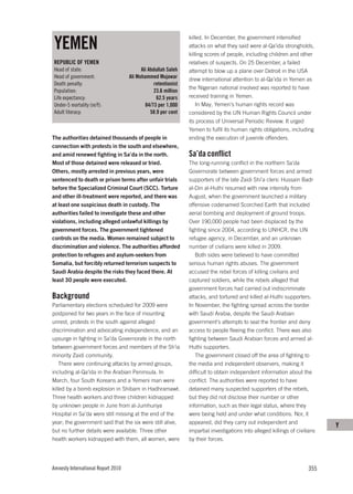 YEMEN
                                                               killed. In December, the government intensified
                                                               attacks on what they said were al-Qa’ida strongholds,
                                                               killing scores of people, including children and other
REPUBLIC OF YEMEN                                              relatives of suspects. On 25 December, a failed
Head of state:                            Ali Abdullah Saleh   attempt to blow up a plane over Detroit in the USA
Head of government:                 Ali Mohammed Mujawar       drew international attention to al-Qa’ida in Yemen as
Death penalty:                                  retentionist
                                                               the Nigerian national involved was reported to have
Population:                                     23.6 million
Life expectancy:                                  62.5 years   received training in Yemen.
Under-5 mortality (m/f):                    84/73 per 1,000        In May, Yemen’s human rights record was
Adult literacy:                                58.9 per cent   considered by the UN Human Rights Council under
                                                               its process of Universal Periodic Review. It urged
                                                               Yemen to fulfil its human rights obligations, including
The authorities detained thousands of people in                ending the execution of juvenile offenders.
connection with protests in the south and elsewhere,
and amid renewed fighting in Sa’da in the north.               Sa’da conflict
Most of those detained were released or tried.                 The long-running conflict in the northern Sa’da
Others, mostly arrested in previous years, were                Governorate between government forces and armed
sentenced to death or prison terms after unfair trials         supporters of the late Zaidi Shi’a cleric Hussain Badr
before the Specialized Criminal Court (SCC). Torture           al-Din al-Huthi resumed with new intensity from
and other ill-treatment were reported, and there was           August, when the government launched a military
at least one suspicious death in custody. The                  offensive codenamed Scorched Earth that included
authorities failed to investigate these and other              aerial bombing and deployment of ground troops.
violations, including alleged unlawful killings by             Over 190,000 people had been displaced by the
government forces. The government tightened                    fighting since 2004, according to UNHCR, the UN
controls on the media. Women remained subject to               refugee agency, in December, and an unknown
discrimination and violence. The authorities afforded          number of civilians were killed in 2009.
protection to refugees and asylum-seekers from                    Both sides were believed to have committed
Somalia, but forcibly returned terrorism suspects to           serious human rights abuses. The government
Saudi Arabia despite the risks they faced there. At            accused the rebel forces of killing civilians and
least 30 people were executed.                                 captured soldiers, while the rebels alleged that
                                                               government forces had carried out indiscriminate
Background                                                     attacks, and tortured and killed al-Huthi supporters.
Parliamentary elections scheduled for 2009 were                In November, the fighting spread across the border
postponed for two years in the face of mounting                with Saudi Arabia, despite the Saudi Arabian
unrest, protests in the south against alleged                  government’s attempts to seal the frontier and deny
discrimination and advocating independence, and an             access to people fleeing the conflict. There was also
upsurge in fighting in Sa’da Governorate in the north          fighting between Saudi Arabian forces and armed al-
between government forces and members of the Sh’ia             Huthi supporters.
minority Zaidi community.                                         The government closed off the area of fighting to
    There were continuing attacks by armed groups,             the media and independent observers, making it
including al-Qa’ida in the Arabian Peninsula. In               difficult to obtain independent information about the
March, four South Koreans and a Yemeni man were                conflict. The authorities were reported to have
killed by a bomb explosion in Shibam in Hadhramawt.            detained many suspected supporters of the rebels,
Three health workers and three children kidnapped              but they did not disclose their number or other
by unknown people in June from al-Jumhuriya                    information, such as their legal status, where they
Hospital in Sa’da were still missing at the end of the         were being held and under what conditions. Nor, it
year; the government said that the six were still alive,       appeared, did they carry out independent and
                                                                                                                             Y
but no further details were available. Three other             impartial investigations into alleged killings of civilians
health workers kidnapped with them, all women, were            by their forces.




Amnesty International Report 2010                                                                                     355
 