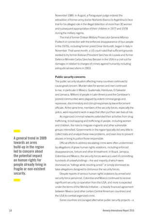 November 1989. In August, a Paraguayan judge ordered the
                                extradition of former army doctor Norberto Bianco to Argentina to face
                                trial for his alleged role in the illegal detention of more than 30 women
                                and subsequent appropriation of their children in 1977 and 1978
                                during the military regime.
                                    The trial of former Chilean Military Prosecutor General Alfonso
                                Podlech in connection with the enforced disappearance of four people
                                in the 1970s, including former priest Omar Venturelli, began in Italy in
                                November. That same month, a US court ruled that sufficient grounds
                                existed to try former Bolivian President Sánchez de Lozada and former
                                Defence Minister Carlos Sánchez Berzaín in the USA in a civil suit for
                                damages in relation to charges of crimes against humanity including
                                extrajudicial executions in 2003.


                                Public security concerns
                                The public security situation affecting many countries continued to
                                cause great concern. Murder rates for women and men continued
                                to rise, in particular in Mexico, Guatemala, Honduras, El Salvador
                                and Jamaica. Millions of people in Latin America and the Caribbean’s
                                poorest communities were plagued by violent criminal gangs and
                                repressive, discriminatory and corrupt responses by law enforcement
                                officials. At the same time, members of the security forces, especially the
                                police, were required to work in ways that often put their own lives at risk.
                                    As organized criminal networks extended their activities from drug
                                trafficking, to kidnapping and trafficking of people, including women
                                and children, the risks to irregular migrants and other vulnerable
                                groups intensified. Governments in the region typically did very little to
                                collect data and analyze these new problems, and even less to prevent
     A general trend in 2009    abuses or bring to justice those responsible.
     towards an arms                Official efforts to address escalating crime were often undermined
     build-up in the region     by allegations of grave human rights violations, including enforced
     led to concern about       disappearances, torture and other ill-treatment. In Brazil, Jamaica,
     the potential impact       Colombia and Mexico, the security forces were accused of committing
     on human rights for        hundreds of unlawful killings – the vast majority of which were
     people already living in   dismissed as “killings while resisting arrest” or simply dismissed as
     fragile or non-existent    false allegations designed to dishonour the security forces.
     security.                      Despite reports of serious human rights violations by armed and
                                security force personnel, Colombia and Mexico continued to receive
                                significant security co-operation from the USA, and more is expected
                                under the terms of the Merida Initiative – a heavily financed agreement
                                between Mexico (and other certain Central American countries) and
                                the USA to combat organized crime.
                                    Some countries encouraged alternative public security projects – a


14                                                                            Amnesty International Report 2010
 