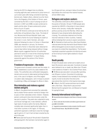 tried by the SCC for alleged links to al-Qa’ida,           to a 24-year-old man, and was in labour for almost two
including eight who were sentenced to prison terms of      days before she could reach the nearest hospital,
up to seven years after being convicted of planning        almost 100km away.
terrorist acts. Sixteen others, referred to as the Tarim
Cell or the Brigades of the Soldiers of Yemen, were        Refugees and asylum-seekers
convicted by the SCC in July of carrying out acts of       The authorities continued to afford protection to
terrorism in 2007 and 2008; six were sentenced to          thousands of Somalis. At least 77,000 people were
death and the other 10 were sentenced to prison            reported by UNHCR in December to have entered
terms of up to 15 years.                                   Yemen since January, mostly after making the
   Over 90 Yemenis continued to be held by the US          perilous journey across the Red Sea. Others were
authorities at Guantánamo Bay, Cuba. The body of           believed to have drowned while attempting the
one, Muhammad Ahmad Abdullah Saleh, was                    crossing. The authorities detained and forcibly
returned to Yemen for burial following his death at        returned nationals of other countries, however,
the prison in June. Salim Hamdan, who was                  without allowing them access to asylum procedures.
detained following his return to Yemen in November            ’Ali ‘Abdullah al-Harbi and four other Saudi Arabian
2008, was released in January. Six Yemenis                 nationals were forcibly returned to Saudi Arabia in April
returned to Yemen in December were detained for            without being given access to asylum procedures or
several days before being released without charge.         any means to contest their deportations. The five were
Media reports suggested that the US authorities            reportedly suspected supporters of al-Qa’ida and were
planned to send all or most of the remaining Yemeni        at risk of serious human rights violations in Saudi
detainees for “rehabilitation” in Saudi Arabia,            Arabia.
apparently against the wishes of the Yemeni
government.                                                Death penalty
                                                           At least 53 people were sentenced to death and at
Freedom of expression – the media                          least 30 prisoners were executed. Hundreds of people
The government increased controls over the media. In       were believed to be on death row. More than 70 were
May it established a court to try cases related to the     under sentence of death in Ta’iz Central Prison alone.
media. The authorities also confiscated newspapers,           ‘Ali Mousa was executed in January after spending
denied some access to state-owned printing facilities      over 30 years in prison. Convicted of murdering a
and, in the case of al-Ayyam, one of the largest-          relative, he was believed to be mentally ill. According to
circulation daily newspapers, sent in troops to prevent    reports, he did not die when first shot so the
it publishing in May and besieged its offices in Aden.     executioner then shot him in the head at close range.
                                                              In March, the SCC sentenced three men to death
Discrimination and violence against                        after unfair trials – Abdul Karim Laliji and Hani
women and girls                                            Muhammad for spying for Iran; and Bassam al-Haydari
In March, the government amended the nationality           for spying for Israel.
law to enable Yemeni women married to foreign men
to pass on their nationality to their children. However,   Amnesty International visit/reports
women continued to face discrimination under the              Amnesty International delegates visited Yemen in February to conduct
law and in practice. They were also subjected to early     research.
and forced marriage and, it was believed, suffered            Yemen’s dark side: Discrimination and violence against women and
high levels of violence within the family. Maternal        girls (MDE 31/014/2009)
mortality rates remained significantly higher than in         Suggested recommendations to states included in the fifth round of
most other countries in the region. In February,           Universal Periodic Review – May 2009 (IOR 41/012/2009)
parliament approved a draft law to raise the marriage
age for girls to 17, but it had not been enacted by the
end of the year.
                                                                                                                                     Y
   Twelve-year-old Fauzia al-‘Amudi died in September
while giving birth. She had been married when aged 11




Amnesty International Report 2010                                                                                             357
 