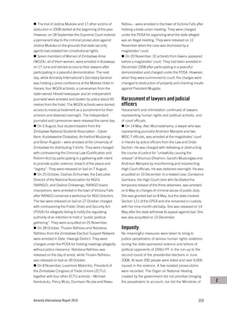 The trial of Jestina Mukoko and 17 other victims of     Ndlovu – were arrested in the town of Victoria Falls after
abduction in 2008 started at the beginning of the year.    holding a trade union meeting. They were charged
However, on 28 September the Supreme Court ordered         under the POSA for organizing what the state alleged
a permanent stay to the criminal prosecution against       was an illegal meeting. They were released on 12
Jestina Mukoko on the grounds that state security          November when the case was dismissed by a
agents had violated her constitutional rights.             magistrates’ court.
   Seven members of Women of Zimbabwe Arise                  On 20 November, 32 activists from Gweru appeared
(WOZA), all of them women, were arrested in Bulawayo       before a magistrates’ court. They had been arrested in
on 17 June and denied access to their lawyers after        December 2008 after participating in a peaceful
participating in a peaceful demonstration. The next        demonstration and charged under the POSA. However,
day, while Amnesty International’s Secretary General       when they were summoned to court, the charges were
was holding a press conference at the Meikles Hotel in     changed to destruction of property and chanting insults
Harare, four WOZA activists, a cameraman from the          against President Mugabe.
state-owned Herald newspaper and an independent
journalist were arrested and beaten by police about 50     Harassment of lawyers and judicial
metres from the hotel. The WOZA activists were denied      officers
access to medical treatment as a punishment for their      Harassment and intimidation continued of lawyers
activism and detained overnight. The independent           representing human rights and political activists, and
journalist and cameraman were released the same day.       of court officials.
   On 5 August, four student leaders from the                 On 14 May, Alec Muchadehama, a lawyer who was
Zimbabwe National Students Association – Clever            representing journalist Andrison Manyere and two
Bere, Kudakwashe Chakabva, Archieford Mudzengi             MDC-T officials, was arrested at the magistrates’ court
and Brian Rugodo – were arrested at the University of      in Harare by police officers from the Law and Order
Zimbabwe for distributing T-shirts. They were charged      Section. He was charged with defeating or obstructing
with contravening the Criminal Law (Codification and       the course of justice for “unlawfully causing the
Reform Act) by participating in a gathering with intent    release” of Kisimusi Dhlamini, Gandhi Mudzingwa and
to promote public violence, breach of the peace and        Andrison Manyere by misinforming and misdirecting
“bigotry”. They were released on bail on 7 August.         High Court officials. He was detained overnight. He was
   On 25 October, Cephas Zinhumwe, the Executive           acquitted on 10 December. In a related case, Constance
Director of the National Association for NGOs              Gambara, the High Court clerk who facilitated the
(NANGO), and Dadirai Chikwengo, NANGO board                temporary release of the three detainees, was arrested
chairperson, were arrested in the town of Victoria Falls   on 6 May on charges of criminal abuse of public duty.
after NANGO convened a workshop for NGO directors.         She was granted bail on 8 May, but the state invoked
The two were released on bail on 27 October charged        Section 121 of the CPEA and she remained in custody
with contravening the Public Order and Security Act        with her nine-month-old baby. She was released on 14
(POSA) for allegedly failing to notify the regulating      May after the state withdrew its appeal against bail. She
authority of an intention to hold a “public political      was also acquitted on 10 December.
gathering”. They were acquitted on 25 November.
   On 28 October, Thulani Ndhlovu and Ndodana              Impunity
Ndhlovu from the Zimbabwe Election Support Network         No meaningful measures were taken to bring to
were arrested in Dete, Hwange District. They were          justice perpetrators of serious human rights violations
charged under the POSA for holding meetings allegedly      during the state-sponsored violence and torture of
without police clearance. Ndodana Ndhlovu was              political opponents of ZANU-PF in the run-up to the
released on the day of arrest, while Thulani Ndhlovu       second round of the presidential elections in June
was released on bail on 30 October.                        2008. At least 200 people were killed and over 9,000
   On 8 November, Lovemore Matombo, President of           injured in the violence. A few isolated prosecutions
the Zimbabwe Congress of Trade Unions (ZCTU),              were recorded. The Organ on National Healing
together with four other ZCTU activists – Michael          created by the government did not prioritize bringing
Kandukutu, Percy Mcijo, Dumisani Ncube and Nawu            the perpetrators to account, nor did the Ministries of       Z



Amnesty International Report 2010                                                                                359
 