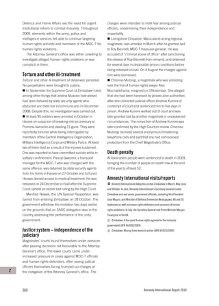 Defence and Home Affairs see the need for urgent            charges were intended to instil fear among judicial
    institutional reform to combat impunity. Throughout         officers, undermining their independence and
    2009, elements within the army, police and                  impartiality.
    intelligence services felt able to continue targeting          Livingstone Chipadze, Manicaland acting regional
    human rights activists and members of the MDC-T for         magistrate, was arrested in March after he granted bail
    human rights violations.                                    to Roy Bennett, MDC-T treasurer-general. He was
       The Attorney General’s office was either unwilling to    accused of “criminal abuse of office” after sanctioning
    investigate alleged human rights violations or was          the release of Roy Bennett from remand, and detained
    complicit in them.                                          for several days in deplorable prison conditions before
                                                                being released on bail. On 4 August the charges against
    Torture and other ill-treatment                             him were dismissed.
    Torture and other ill-treatment of detainees persisted.        Chioniso Mutongi, a magistrate who was presiding
    No perpetrators were brought to justice.                    over the trial of human rights lawyer Alec
       In September the Supreme Court of Zimbabwe ruled         Muchadehama, resigned on 3 November. She alleged
    among other things that Jestina Mukoko (see above)          that she had been harassed by prosecution authorities
    had been tortured by state security agents who              after she convicted judicial officer Andrew Kumire of
    abducted and held her incommunicado in December             contempt of court and sentenced him to five days in
    2008. Despite this, no investigation was carried out.       prison. Andrew Kumire walked out of court and was
       At least 95 soldiers were arrested in October in         later granted bail by another magistrate in unexplained
    Harare on suspicion of breaking into an armoury at          circumstances. The conviction of Andrew Kumire was
    Pomona barracks and stealing 21 guns. They were             later confirmed by the High Court on review. Chioniso
    reportedly tortured while being interrogated by             Mutongi received several anonymous threatening
    members of the Central Intelligence Organization,           telephone calls and said that she had not received
    Military Intelligence Corps and Military Police. At least   protection from the Chief Magistrate’s Office.
    two of them died as a result of the injuries sustained.
    One was reported to have committed suicide while in         Death penalty
    solitary confinement. Pascal Gwezere, a transport           At least seven people were sentenced to death in 2009,
    manager for the MDC-T who was charged with the              bringing the number of people on death row at the end
    same offence, was detained by state security agents         of the year to at least 52.
    from his home in Harare on 27 October and tortured.
    He was denied access to medical treatment. He was           Amnesty International visits/reports
    released on 24 December on bail after the Supreme               Amnesty International delegates visited Zimbabwe in March, May, June
    Court upheld an earlier bail ruling by the High Court.      and October. In June, Amnesty International’s Secretary General visited
       Manfred Nowak, the UN Special Rapporteur, was            Zimbabwe and met senior government officials, including Vice President
    barred from entering Zimbabwe on 28 October. The            Joice Mujuru, and Minister of Defence Emmerson Mnangagwa, AU and EU
    government withdrew the invitation two days earlier         diplomats as well as human rights defenders and survivors of human
    on the grounds that an SADC delegation was in the           rights violations. In July, the Secretary General met Prime Minister Morgan
    country assessing the performance of the unity              Tsvangirai in the UK.
    government.                                                     Zimbabwe: A five point human rights agenda for the inclusive
                                                                government (AFR 46/009/2009)
    Justice system – independence of the                            Zimbabwe: Moving from words to action (AFR 46/025/2009)
    judiciary
    Magistrates’ courts found themselves under pressure
    after passing decisions not favourable to the Attorney
    General’s office. The lower courts came under
    increased pressure in cases against MDC-T officials
    and human rights defenders, often seeing judicial
    officers themselves facing trumped-up charges at
Z   the instigation of the Attorney General’s office. The




    360                                                                                            Amnesty International Report 2010
 