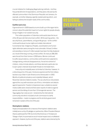 crucial initiative for challenging illegal policing methods – but they
frequently fell short of expectations, and they were criticized by the
affected communities in the Dominican Republic and Jamaica, for
example, as further delaying urgently needed policing reform, and
failing to address the broader needs of the communities.
                                                                            REGIONAL
Conflict and crisis
A general trend in 2009 towards an arms build-up in the region led to
                                                                            OVERVIEWS
concern about the potential impact on human rights for people already       AMERICAS
living in fragile or non-existent security.
    The civilian population in Colombia continued to bear the brunt
of the 40-year-old internal armed conflict. All the warring parties – the
security forces, paramilitaries, and guerrilla groups – to the conflict
continued to abuse human rights and violate international
humanitarian law. Indigenous Peoples, social leaders and human
rights defenders were among the most vulnerable. At least 3 million
and possibly as many as 5 million people have been forcibly displaced
as a result of the long-running, armed conflict. As many as 286,000
were forced from their homes in 2009 alone. Women continued
to suffer sexual violence, communities continued to be subjected to
hostage-taking, enforced disappearances, forced recruitment of
children, indiscriminate attacks, and those deemed a particular risk
to each party’s interests faced death threats to intimidate them.
    Insecurity and instability were not limited to Colombia, however. In
a disturbing echo of the past, Honduras experienced the first military-
backed coup d’état in Latin America since Venezuela’s in 2002.
Months of political turbulence and instability followed, which
November elections failed to resolve. The security forces met protests
against the coup with excessive use of force, intimidation and attacks
against opponents. Freedom of expression was curtailed as several
media outlets were closed and there were reports of violence against
women and the killing of more than 10 transgender women. The
Tegucigalpa-San José accord – brokered by the international
community and which included a truth commission to clarify
responsibilities – made no progress and the de facto government
remained in power at the end of the year.


Hemispheric relations
Hopes and expectations for a new era of hemispheric relations were
initially borne out by US pledges on partnership. When President Barack
Obama addressed the Fifth Summit of the Americas in Trinidad and
Tobago in April, he promised an era of mutual respect and a multilateral
approach. However, by the end of the year, relations were strained by the


Amnesty International Report 2010                                                       15
 