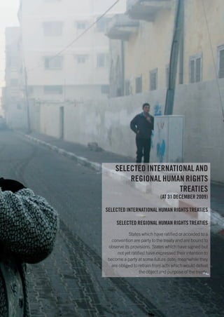 SELECTED INTERNATIONAL AND
        REGIONAL HUMAN RIGHTS
                      TREATIES
                            (AT 31 DECEMBER 2009)

SELECTED INTERNATIONAL HUMAN RIGHTS TREATIES

    SELECTED REGIONAL HUMAN RIGHTS TREATIES
           States which have ratified or acceded to a
  convention are party to the treaty and are bound to
observe its provisions. States which have signed but
     not yet ratified have expressed their intention to
become a party at some future date; meanwhile they
  are obliged to refrain from acts which would defeat
                  the object and purpose of the treaty.
 