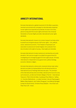 AMNESTY INTERNATIONAL

Amnesty International is a global movement of 2.8 million supporters,
members and activists who campaign for internationally recognized
human rights to be respected and protected. Its vision is for every
person to enjoy all of the human rights enshrined in the Universal
Declaration of Human Rights and other international human rights
standards.


Amnesty International’s mission is to conduct research and take action
to prevent and end grave abuses of all human rights – civil, political,
social, cultural and economic. From freedom of expression and
association to physical and mental integrity, from protection from
discrimination to the right to housing – these rights are indivisible.


Amnesty International is funded mainly by its membership and public
donations. No funds are sought or accepted from governments for
investigating and campaigning against human rights abuses. Amnesty
International is independent of any government, political ideology,
economic interest or religion.


Amnesty International is a democratic movement whose major policy
decisions are taken by representatives from all national sections at
International Council meetings held every two years. The members
of the International Executive Committee, elected by the Council to carry
out its decisions, are Bernard Sintobin (Belgium Flemish – International
Treasurer), Pietro Antonioli (Italy), Guadalupe Rivas (Mexico), Tjalling
J.S. Tiemstra (Netherlands – co-opted member), Vanushi Rajanayagam
Walters (New Zealand), Julio Torales (Paraguay), Louis Mendy (Senegal),
Euntae Go (South Korea), Christine Pamp (Sweden – Vice-Chair) and
Peter Pack (UK – Chair).
 
