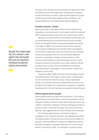 Honduras crisis, US policy on Cuba and Colombia’s agreement to allow
                                 the USA to use some of its military bases. Growing tensions between
                                 several Latin American countries – Colombia with neighbours Ecuador
                                 and Venezuela, and Peru with neighbours Chile and Bolivia – also
                                 hampered efforts to move towards greater regional integration.


                                 Economic concerns – poverty
                                 Deep and persistent inequalities continue to exist in the Americas,
                                 especially in access to education, income levels, health and nutritional
                                 status, exposure to violence and crime, and access to basic services.
                                     Although some Latin American and Caribbean countries were not
                                 as severely affected by the international financial crisis as initially
                                 feared, an estimated 9 million more people were tipped into poverty
                                 in the region in 2009. This reversed the recent trend of reducing
                                 income poverty, fuelled by economic growth. With varying degrees
     Despite the simple legal    of commitment, states took measures to protect the most vulnerable
     fact of a woman’s own       sectors of the population from the crisis and avoided regressive
     right to life and health,   measures in social rights. However, social expenditure in Latin
     the issue [of abortion]     America and the Caribbean is still extremely low and there is a lack
     continued to polarize       of long-term policies to combat the human rights violations suffered
     opinion and emotion.        by people living in poverty. Those most affected continued to be
                                 those already discriminated against, such as women, children and
                                 Indigenous communities.
                                     Giving birth safely in 2009 continued to be the privilege of only the
                                 most affluent women in the region. In every country – including high-
                                 income economies the USA and Canada – already marginalized
                                 women, such as African-Americans or Native American women, had
                                 the highest risk of death from complications in pregnancy or childbirth –
                                 disparities which in the USA had been unchanged for the past 25 years.


                                 Violence against women and girls
                                 Violence against women and girls remained endemic. The number of
                                 reported cases of domestic violence, rape and sexual abuse, and the
                                 killing and mutilation of women’s bodies after having been raped, rose
                                 in Mexico, Guatemala, El Salvador, Honduras, Nicaragua and Haiti. In
                                 several countries, in particular Nicaragua, Haiti and the Dominican
                                 Republic, data suggested that more than half these victims were girls.
                                     Discrimination against women, and the lack of rigorous
                                 investigations into complaints of violence, was highlighted by several
                                 international bodies. The Inter-American Court of Human Rights, for
                                 example, condemned Mexico for failing to act diligently to prevent or
                                 effectively investigate or remedy the abduction and murder of three
                                 women in Chihuahua in 2001. The authorities in several countries,


16                                                                              Amnesty International Report 2010
 