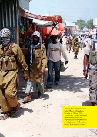 © Associated Press




Armed al-Shabab fighters patrol
Bakara Market in Mogadishu,
Somalia, on 29 June 2009.
Thousands of civilians were killed
and hundreds of thousands
displaced as the conflict between
armed groups and the Transitional
Federal Government continued.
 